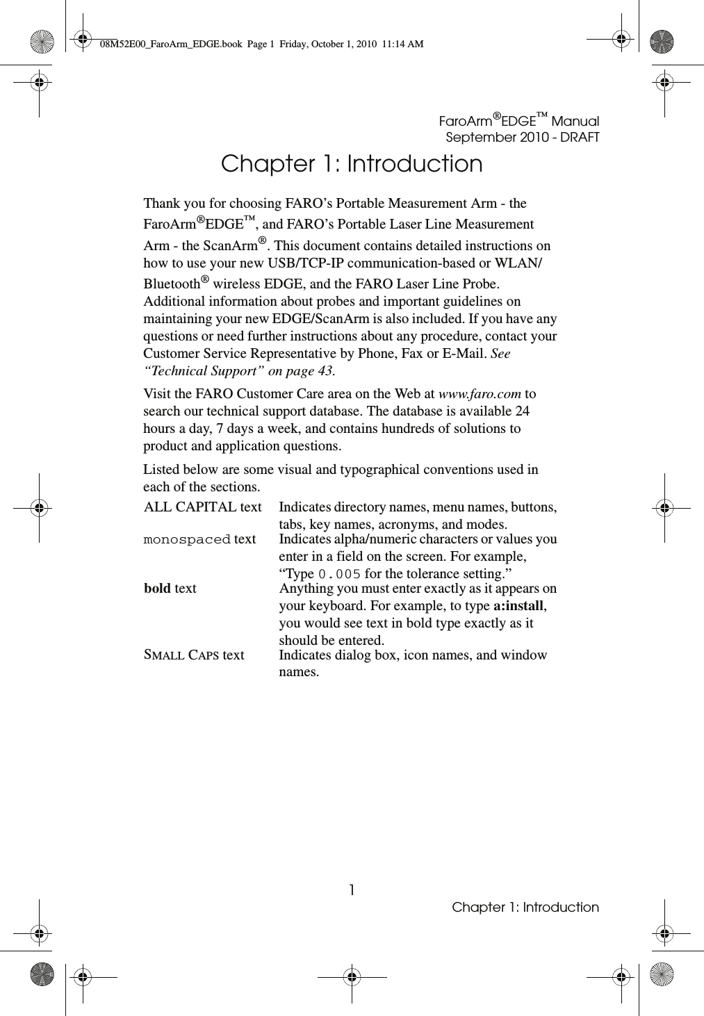 FaroArm®EDGE™ ManualSeptember 2010 - DRAFT1Chapter 1: IntroductionChapter 1: IntroductionThank you for choosing FARO’s Portable Measurement Arm - the FaroArm®EDGE™, and FARO’s Portable Laser Line Measurement Arm - the ScanArm®. This document contains detailed instructions on how to use your new USB/TCP-IP communication-based or WLAN/Bluetooth® wireless EDGE, and the FARO Laser Line Probe. Additional information about probes and important guidelines on maintaining your new EDGE/ScanArm is also included. If you have any questions or need further instructions about any procedure, contact your Customer Service Representative by Phone, Fax or E-Mail. See “Technical Support” on page 43.Visit the FARO Customer Care area on the Web at www.faro.com to search our technical support database. The database is available 24 hours a day, 7 days a week, and contains hundreds of solutions to product and application questions. Listed below are some visual and typographical conventions used in each of the sections.ALL CAPITAL text Indicates directory names, menu names, buttons, tabs, key names, acronyms, and modes.monospaced text Indicates alpha/numeric characters or values you enter in a field on the screen. For example, “Type 0.005 for the tolerance setting.”bold text Anything you must enter exactly as it appears on your keyboard. For example, to type a:install, you would see text in bold type exactly as it should be entered.SMALL CAPS text Indicates dialog box, icon names, and window names.08M52E00_FaroArm_EDGE.book  Page 1  Friday, October 1, 2010  11:14 AM