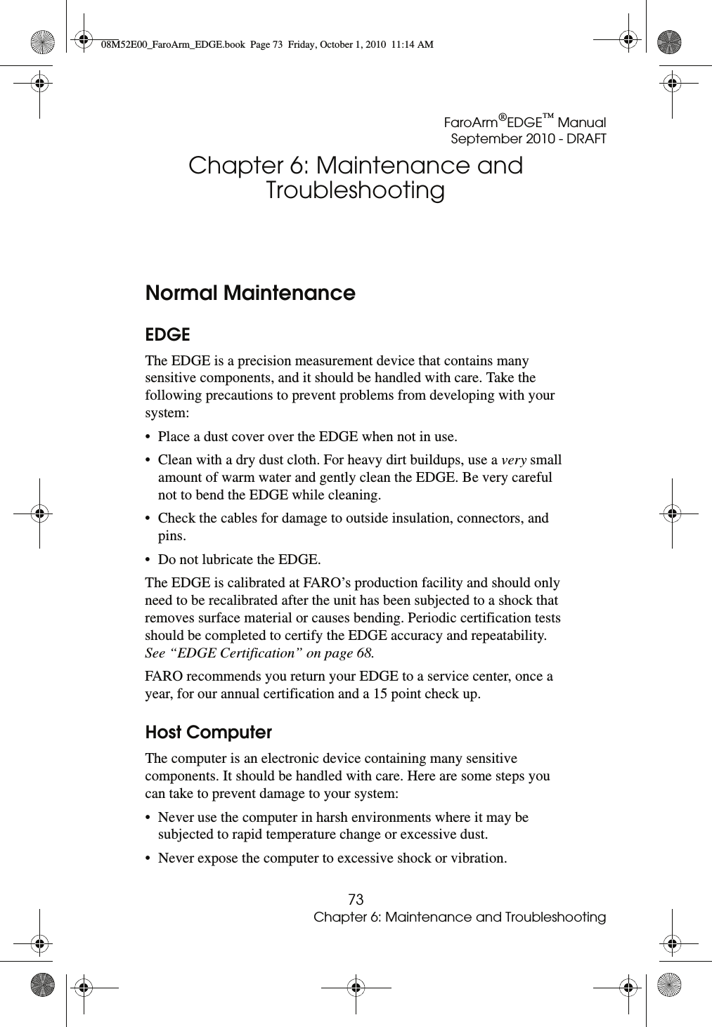 FaroArm®EDGE™ ManualSeptember 2010 - DRAFT73Chapter 6: Maintenance and TroubleshootingChapter 6: Maintenance and TroubleshootingNormal MaintenanceEDGEThe EDGE is a precision measurement device that contains many sensitive components, and it should be handled with care. Take the following precautions to prevent problems from developing with your system:• Place a dust cover over the EDGE when not in use.• Clean with a dry dust cloth. For heavy dirt buildups, use a very small amount of warm water and gently clean the EDGE. Be very careful not to bend the EDGE while cleaning. • Check the cables for damage to outside insulation, connectors, and pins.• Do not lubricate the EDGE.The EDGE is calibrated at FARO’s production facility and should only need to be recalibrated after the unit has been subjected to a shock that removes surface material or causes bending. Periodic certification tests should be completed to certify the EDGE accuracy and repeatability. See “EDGE Certification” on page 68.FARO recommends you return your EDGE to a service center, once a year, for our annual certification and a 15 point check up.Host ComputerThe computer is an electronic device containing many sensitive components. It should be handled with care. Here are some steps you can take to prevent damage to your system:• Never use the computer in harsh environments where it may be subjected to rapid temperature change or excessive dust. • Never expose the computer to excessive shock or vibration. 08M52E00_FaroArm_EDGE.book  Page 73  Friday, October 1, 2010  11:14 AM