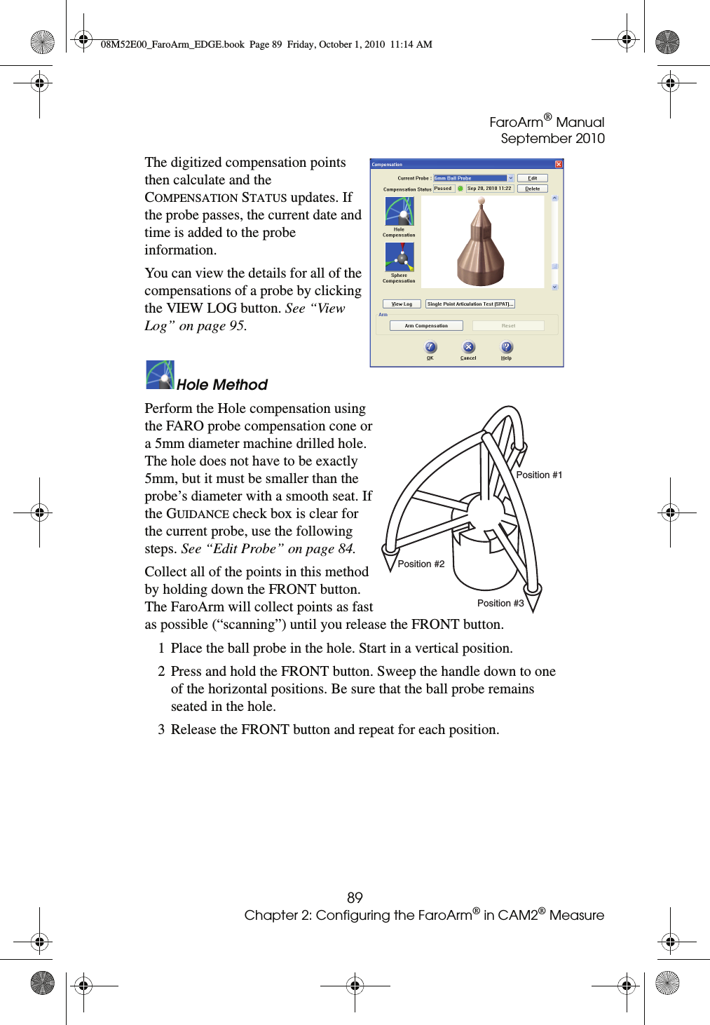 FaroArm® ManualSeptember 201089Chapter 2: Configuring the FaroArm® in CAM2® MeasureThe digitized compensation points then calculate and the COMPENSATION STATUS updates. If the probe passes, the current date and time is added to the probe information.You can view the details for all of the compensations of a probe by clicking the VIEW LOG button. See “View Log” on page 95.Hole MethodPerform the Hole compensation using the FARO probe compensation cone or a 5mm diameter machine drilled hole. The hole does not have to be exactly 5mm, but it must be smaller than the probe’s diameter with a smooth seat. If the GUIDANCE check box is clear for the current probe, use the following steps. See “Edit Probe” on page 84.Collect all of the points in this method by holding down the FRONT button. The FaroArm will collect points as fast as possible (“scanning”) until you release the FRONT button.1 Place the ball probe in the hole. Start in a vertical position.2 Press and hold the FRONT button. Sweep the handle down to one of the horizontal positions. Be sure that the ball probe remains seated in the hole.3 Release the FRONT button and repeat for each position.Position #1Position #2Position #308M52E00_FaroArm_EDGE.book  Page 89  Friday, October 1, 2010  11:14 AM