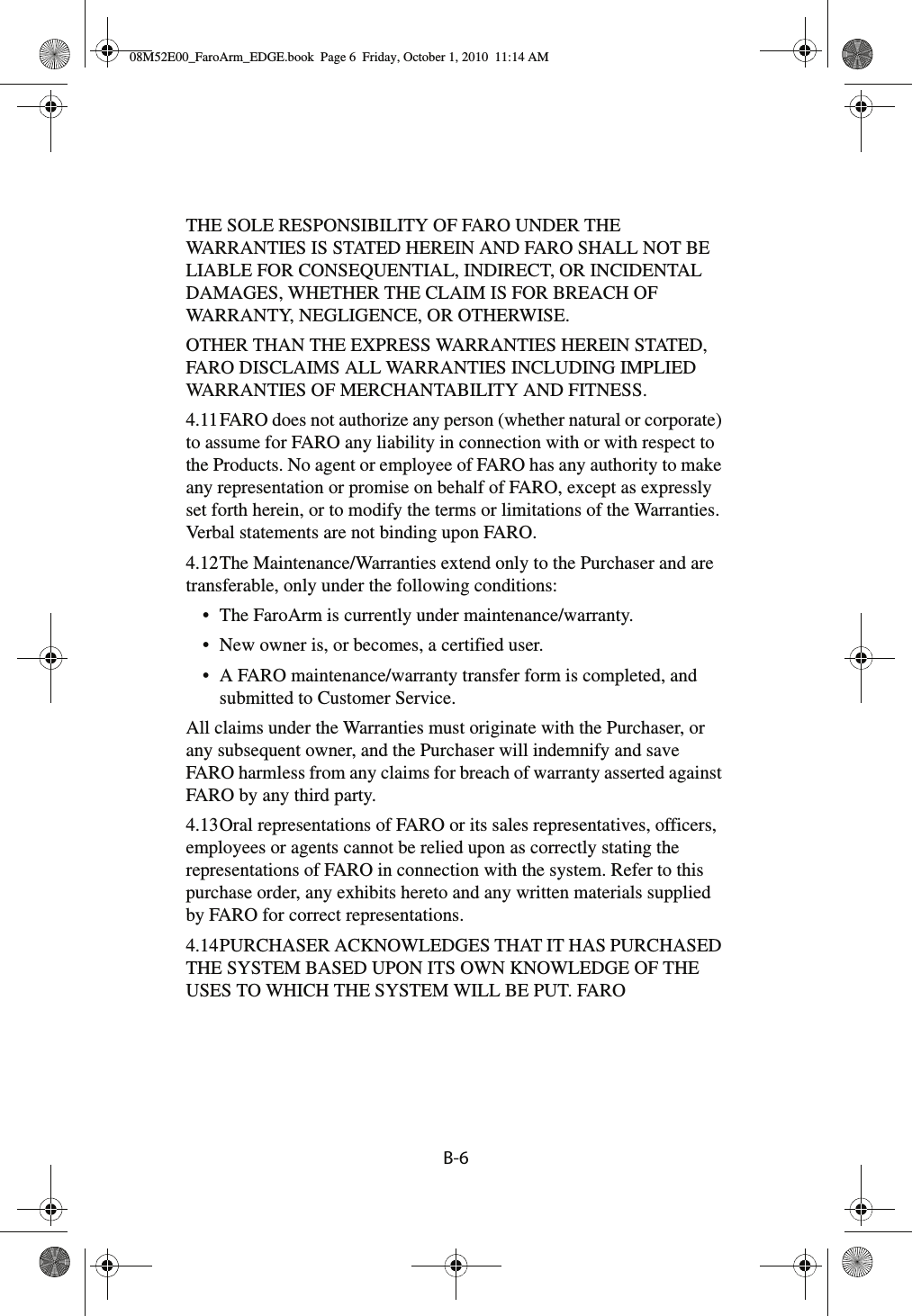 B-6 THE SOLE RESPONSIBILITY OF FARO UNDER THE WARRANTIES IS STATED HEREIN AND FARO SHALL NOT BE LIABLE FOR CONSEQUENTIAL, INDIRECT, OR INCIDENTAL DAMAGES, WHETHER THE CLAIM IS FOR BREACH OF WARRANTY, NEGLIGENCE, OR OTHERWISE.OTHER THAN THE EXPRESS WARRANTIES HEREIN STATED, FARO DISCLAIMS ALL WARRANTIES INCLUDING IMPLIED WARRANTIES OF MERCHANTABILITY AND FITNESS.4.11FARO does not authorize any person (whether natural or corporate) to assume for FARO any liability in connection with or with respect to the Products. No agent or employee of FARO has any authority to make any representation or promise on behalf of FARO, except as expressly set forth herein, or to modify the terms or limitations of the Warranties. Verbal statements are not binding upon FARO.4.12The Maintenance/Warranties extend only to the Purchaser and are transferable, only under the following conditions:• The FaroArm is currently under maintenance/warranty.• New owner is, or becomes, a certified user.• A FARO maintenance/warranty transfer form is completed, and submitted to Customer Service.All claims under the Warranties must originate with the Purchaser, or any subsequent owner, and the Purchaser will indemnify and save FARO harmless from any claims for breach of warranty asserted against FARO by any third party.4.13Oral representations of FARO or its sales representatives, officers, employees or agents cannot be relied upon as correctly stating the representations of FARO in connection with the system. Refer to this purchase order, any exhibits hereto and any written materials supplied by FARO for correct representations.4.14PURCHASER ACKNOWLEDGES THAT IT HAS PURCHASED THE SYSTEM BASED UPON ITS OWN KNOWLEDGE OF THE USES TO WHICH THE SYSTEM WILL BE PUT. FARO 08M52E00_FaroArm_EDGE.book  Page 6  Friday, October 1, 2010  11:14 AM