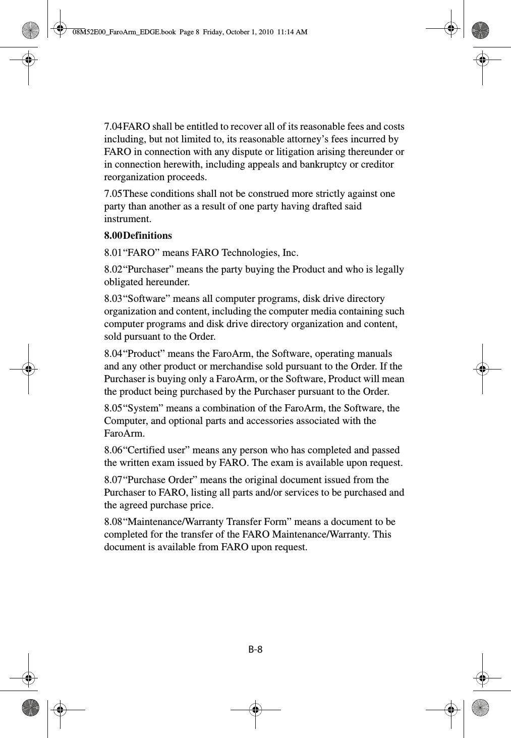 B-8 7.04FARO shall be entitled to recover all of its reasonable fees and costs including, but not limited to, its reasonable attorney’s fees incurred by FARO in connection with any dispute or litigation arising thereunder or in connection herewith, including appeals and bankruptcy or creditor reorganization proceeds.7.05These conditions shall not be construed more strictly against one party than another as a result of one party having drafted said instrument.8.00Definitions 8.01“FARO” means FARO Technologies, Inc.8.02“Purchaser” means the party buying the Product and who is legally obligated hereunder.8.03“Software” means all computer programs, disk drive directory organization and content, including the computer media containing such computer programs and disk drive directory organization and content, sold pursuant to the Order.8.04“Product” means the FaroArm, the Software, operating manuals and any other product or merchandise sold pursuant to the Order. If the Purchaser is buying only a FaroArm, or the Software, Product will mean the product being purchased by the Purchaser pursuant to the Order.8.05“System” means a combination of the FaroArm, the Software, the Computer, and optional parts and accessories associated with the FaroArm.8.06“Certified user” means any person who has completed and passed the written exam issued by FARO. The exam is available upon request.8.07“Purchase Order” means the original document issued from the Purchaser to FARO, listing all parts and/or services to be purchased and the agreed purchase price.8.08“Maintenance/Warranty Transfer Form” means a document to be completed for the transfer of the FARO Maintenance/Warranty. This document is available from FARO upon request.08M52E00_FaroArm_EDGE.book  Page 8  Friday, October 1, 2010  11:14 AM
