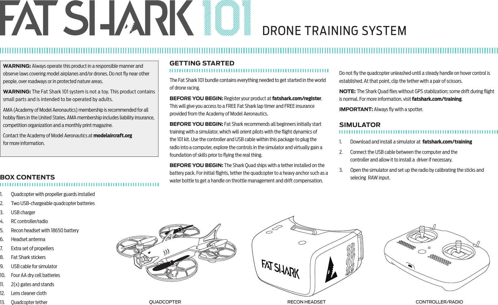 WARNING: Always operate this product in a responsible manner and observe laws covering model airplanes and/or drones. Do not ﬂy near other people, over roadways or in protected nature areas.WARNING: The Fat Shark 101 system is not a toy. This product contains small parts and is intended to be operated by adults. AMA (Academy of Model Aeronautics) membership is recommended for all hobby ﬂiers in the United States. AMA membership includes liability insurance, competition organization and a monthly print magazine.Contact the Academy of Model Aeronautics at modelaircraft.org  for more information. BOX CONTENTS1.  Quadcopter with propeller guards installed2.  Two USB-chargeable quadcopter batteries3.  USB charger4.  RC controller/radio5.  Recon headset with 18650 battery6.  Headset antenna7.  Extra set of propellers8.  Fat Shark stickers9.  USB cable for simulator10.  Four AA dry cell batteries11.  2(x) gates and stands12.  Lens cleaner cloth13.  Quadcopter tetherGETTING STARTEDThe Fat Shark 101 bundle contains everything needed to get started in the world of drone racing.BEFORE YOU BEGIN: Register your product at fatshark.com/register. This will give you access to a FREE Fat Shark lap timer and FREE insurance provided from the Academy of Model Aeronautics.BEFORE YOU BEGIN: Fat Shark recommends all beginners initially start training with a simulator, which will orient pilots with the ﬂight dynamics of the 101 kit. Use the controller and USB cable within this package to plug the radio into a computer, explore the controls in the simulator and virtually gain a foundation of skills prior to ﬂying the real thing.BEFORE YOU BEGIN: The Shark Quad ships with a tether installed on the battery pack. For initial ﬂights, tether the quadcopter to a heavy anchor such as a water bottle to get a handle on throttle management and drift compensation. Do not ﬂy the quadcopter unleashed until a steady handle on hover control is established. At that point, clip the tether with a pair of scissors.NOTE: The Shark Quad ﬂies without GPS stablization; some drift during ﬂight is normal. For more information, visit fatshark.com/training. IMPORTANT: Always ﬂy with a spotter.SIMULATOR1.  Download and install a simulator at  fatshark.com/training2.  Connect the USB cable between the computer and the  controller and allow it to install a  driver if necessary.3.  Open the simulator and set up the radio by calibrating the sticks and selecing  RAW input.DRONE TRAINING SYSTEMQUADCOPTER RECON HEADSET CONTROLLER/RADIO