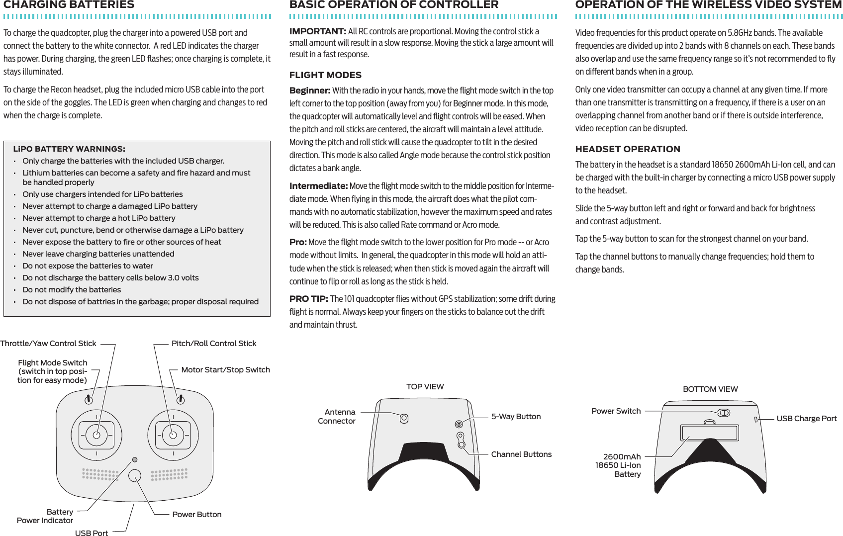 CHARGING BATTERIESTo charge the quadcopter, plug the charger into a powered USB port and connect the battery to the white connector.  A red LED indicates the charger has power. During charging, the green LED ﬂashes; once charging is complete, it stays illuminated.To charge the Recon headset, plug the included micro USB cable into the port on the side of the goggles. The LED is green when charging and changes to red when the charge is complete.LiPO BATTERY WARNINGS: &bull;  Only charge the batteries with the included USB charger.&bull;  Lithium batteries can become a safety and ﬁre hazard and must  be handled properly&bull;  Only use chargers intended for LiPo batteries&bull;  Never attempt to charge a damaged LiPo battery&bull;  Never attempt to charge a hot LiPo battery&bull;  Never cut, puncture, bend or otherwise damage a LiPo battery&bull;  Never expose the battery to ﬁre or other sources of heat&bull;  Never leave charging batteries unattended&bull;  Do not expose the batteries to water&bull;  Do not discharge the battery cells below 3.0 volts&bull;  Do not modify the batteries&bull;  Do not dispose of battries in the garbage; proper disposal requiredBASIC OPERATION OF CONTROLLERIMPORTANT: All RC controls are proportional. Moving the control stick a small amount will result in a slow response. Moving the stick a large amount will result in a fast response.FLIGHT MODESBeginner: With the radio in your hands, move the ﬂight mode switch in the top left corner to the top position (away from you) for Beginner mode. In this mode, the quadcopter will automatically level and ﬂight controls will be eased. When the pitch and roll sticks are centered, the aircraft will maintain a level attitude. Moving the pitch and roll stick will cause the quadcopter to tilt in the desired direction. This mode is also called Angle mode because the control stick position dictates a bank angle.Intermediate: Move the ﬂight mode switch to the middle position for Interme-diate mode. When ﬂying in this mode, the aircraft does what the pilot com-mands with no automatic stabilization, however the maximum speed and rates will be reduced. This is also called Rate command or Acro mode.Pro: Move the ﬂight mode switch to the lower position for Pro mode -- or Acro mode without limits.  In general, the quadcopter in this mode will hold an atti-tude when the stick is released; when then stick is moved again the aircraft will continue to ﬂip or roll as long as the stick is held. PRO TIP: The 101 quadcopter ﬂies without GPS stabilization; some drift during ﬂight is normal. Always keep your ﬁngers on the sticks to balance out the drift and maintain thrust.OPERATION OF THE WIRELESS VIDEO SYSTEMVideo frequencies for this product operate on 5.8GHz bands. The available frequencies are divided up into 2 bands with 8 channels on each. These bands also overlap and use the same frequency range so it&rsquo;s not recommended to ﬂy on dierent bands when in a group.Only one video transmitter can occupy a channel at any given time. If more than one transmitter is transmitting on a frequency, if there is a user on an overlapping channel from another band or if there is outside interference, video reception can be disrupted. HEADSET OPERATIONThe battery in the headset is a standard 18650 2600mAh Li-Ion cell, and can be charged with the built-in charger by connecting a micro USB power supply to the headset. Slide the 5-way button left and right or forward and back for brightness  and contrast adjustment.Tap the 5-way button to scan for the strongest channel on your band.Tap the channel buttons to manually change frequencies; hold them to  change bands.Flight Mode Switch  (switch in top posi-tion for easy mode)Motor Start/Stop SwitchThrottle/Yaw Control Stick Pitch/Roll Control StickBattery  Power Indicator Power ButtonUSB PortUSB Charge PortPower Switch2600mAh  18650 Li-Ion BatteryBOTTOM VIEWAntenna  Connector 5-Way ButtonChannel ButtonsTOP VIEW