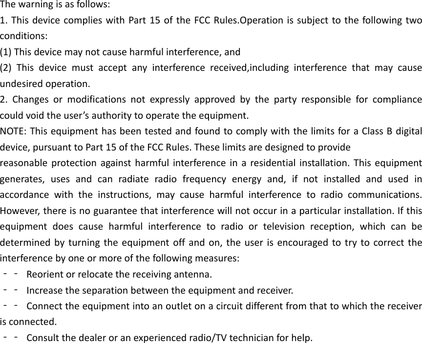 The warning is as follows: 1. This device complies with Part 15 of the FCC Rules.Operation is subject to the following two conditions: (1) This device may not cause harmful interference, and (2) This device must accept any interference received,including interference that may cause undesired operation. 2. Changes or modifications not expressly approved by the party responsible for compliance could void the user&rsquo;s authority to operate the equipment. NOTE: This equipment has been tested and found to comply with the limits for a Class B digital device, pursuant to Part 15 of the FCC Rules. These limits are designed to provide reasonable protection against harmful interference in a residential installation. This equipment generates, uses and can radiate radio frequency energy and, if not installed and used in accordance with the instructions, may cause harmful interference to radio communications. However, there is no guarantee that interference will not occur in a particular installation. If this equipment does cause harmful interference to radio or television reception, which can be determined by turning the equipment off and on, the user is encouraged to try to correct the interference by one or more of the following measures: ‐‐ Reorient or relocate the receiving antenna. ‐‐ Increase the separation between the equipment and receiver. ‐‐ Connect the equipment into an outlet on a circuit different from that to which the receiver is connected. ‐‐ Consult the dealer or an experienced radio/TV technician for help. 