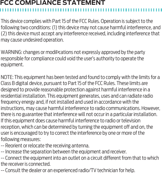 FCC COMPLIANCE STATEMENTThis device complies with Part 15 of the FCC Rules. Operation is subject to the following two conditions: (1) this device may not cause harmful interference, and (2) this device must accept any interference received, including interference that may cause undesired operation.WARNING: changes or modi&THORN;cations not expressly approved by the party responsible for compliance could void the user&rsquo;s authority to operate the equipment. NOTE: This equipment has been tested and found to comply with the limits for a Class B digital device, pursuant to Part 15 of the FCC Rules. These limits are designed to provide reasonable protection against harmful interference in a residential installation. This equipment generates, uses and can radiate radio frequency energy and, if not installed and used in accordance with the instructions, may cause harmful interference to radio communications. However, there is no guarantee that interference will not occur in a particular installation.If this equipment does cause harmful interference to radio or television reception, which can be determined by turning the equipment off and on, the user is encouraged to try to correct the interference by one or more of the following measures:-- Reorient or relocate the receiving antenna.-- Increase the separation between the equipment and receiver.-- Connect the equipment into an outlet on a circuit different from that to which the receiver is connected.-- Consult the dealer or an experienced radio/TV technician for help.