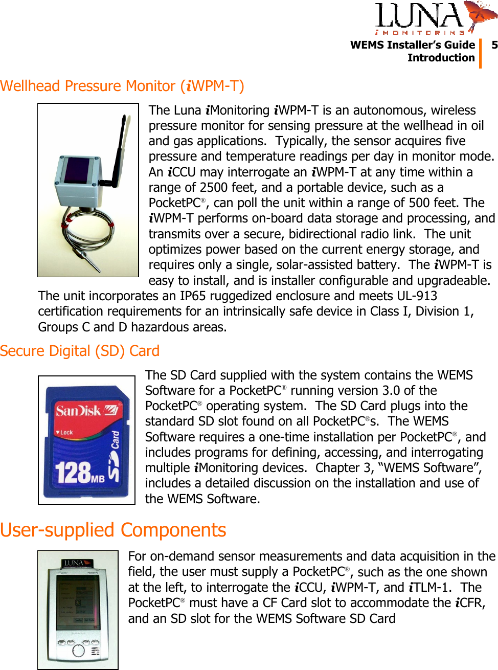   WEMS Installer&rsquo;s Guide  5  Introduction  Wellhead Pressure Monitor (iWPM-T) The Luna iMonitoring iWPM-T is an autonomous, wireless pressure monitor for sensing pressure at the wellhead in oil and gas applications.  Typically, the sensor acquires five pressure and temperature readings per day in monitor mode.  An iCCU may interrogate an iWPM-T at any time within a range of 2500 feet, and a portable device, such as a PocketPC&reg;, can poll the unit within a range of 500 feet. The iWPM-T performs on-board data storage and processing, and transmits over a secure, bidirectional radio link.  The unit optimizes power based on the current energy storage, and requires only a single, solar-assisted battery.  The iWPM-T is easy to install, and is installer configurable and upgradeable. The unit incorporates an IP65 ruggedized enclosure and meets UL-913 certification requirements for an intrinsically safe device in Class I, Division 1, Groups C and D hazardous areas. Secure Digital (SD) Card The SD Card supplied with the system contains the WEMS Software for a PocketPC&reg; running version 3.0 of the PocketPC&reg; operating system.  The SD Card plugs into the standard SD slot found on all PocketPC&reg;s.  The WEMS Software requires a one-time installation per PocketPC&reg;, and includes programs for defining, accessing, and interrogating multiple iMonitoring devices.  Chapter 3, &ldquo;WEMS Software&rdquo;, includes a detailed discussion on the installation and use of the WEMS Software. User-supplied Components For on-demand sensor measurements and data acquisition in the field, the user must supply a PocketPC&reg;, such as the one shown at the left, to interrogate the iCCU, iWPM-T, and iTLM-1.  The PocketPC&reg; must have a CF Card slot to accommodate the iCFR, and an SD slot for the WEMS Software SD Card 