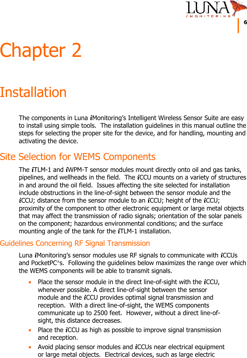     6   Chapter 2 Installation The components in Luna iMonitoring&rsquo;s Intelligent Wireless Sensor Suite are easy to install using simple tools.  The installation guidelines in this manual outline the steps for selecting the proper site for the device, and for handling, mounting and activating the device. Site Selection for WEMS Components The iTLM-1 and iWPM-T sensor modules mount directly onto oil and gas tanks, pipelines, and wellheads in the field.  The iCCU mounts on a variety of structures in and around the oil field.  Issues affecting the site selected for installation include obstructions in the line-of-sight between the sensor module and the iCCU; distance from the sensor module to an iCCU; height of the iCCU; proximity of the component to other electronic equipment or large metal objects that may affect the transmission of radio signals; orientation of the solar panels on the component; hazardous environmental conditions; and the surface mounting angle of the tank for the iTLM-1 installation. Guidelines Concerning RF Signal Transmission Luna iMonitoring&rsquo;s sensor modules use RF signals to communicate with iCCUs and PocketPC&reg;s.  Following the guidelines below maximizes the range over which the WEMS components will be able to transmit signals. &bull; Place the sensor module in the direct line-of-sight with the iCCU, whenever possible. A direct line-of-sight between the sensor module and the iCCU provides optimal signal transmission and reception.  With a direct line-of-sight, the WEMS components communicate up to 2500 feet.  However, without a direct line-of-sight, this distance decreases. &bull; Place the iCCU as high as possible to improve signal transmission and reception. &bull; Avoid placing sensor modules and iCCUs near electrical equipment or large metal objects.  Electrical devices, such as large electric 