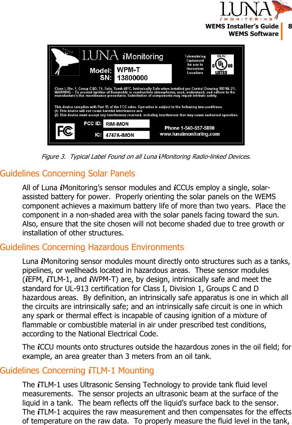   WEMS Installer&rsquo;s Guide  8  WEMS Software   Figure 3.  Typical Label Found on all Luna iMonitoring Radio-linked Devices. Guidelines Concerning Solar Panels All of Luna iMonitoring&rsquo;s sensor modules and iCCUs employ a single, solar-assisted battery for power.  Properly orienting the solar panels on the WEMS component achieves a maximum battery life of more than two years.  Place the component in a non-shaded area with the solar panels facing toward the sun.  Also, ensure that the site chosen will not become shaded due to tree growth or installation of other structures. Guidelines Concerning Hazardous Environments Luna iMonitoring sensor modules mount directly onto structures such as a tanks, pipelines, or wellheads located in hazardous areas.  These sensor modules (iEFM, iTLM-1, and iWPM-T) are, by design, intrinsically safe and meet the standard for UL-913 certification for Class I, Division 1, Groups C and D hazardous areas.  By definition, an intrinsically safe apparatus is one in which all the circuits are intrinsically safe; and an intrinsically safe circuit is one in which any spark or thermal effect is incapable of causing ignition of a mixture of flammable or combustible material in air under prescribed test conditions, according to the National Electrical Code. The iCCU mounts onto structures outside the hazardous zones in the oil field; for example, an area greater than 3 meters from an oil tank. Guidelines Concerning iTLM-1 Mounting The iTLM-1 uses Ultrasonic Sensing Technology to provide tank fluid level measurements.  The sensor projects an ultrasonic beam at the surface of the liquid in a tank.  The beam reflects off the liquid&rsquo;s surface back to the sensor.  The iTLM-1 acquires the raw measurement and then compensates for the effects of temperature on the raw data.  To properly measure the fluid level in the tank, 