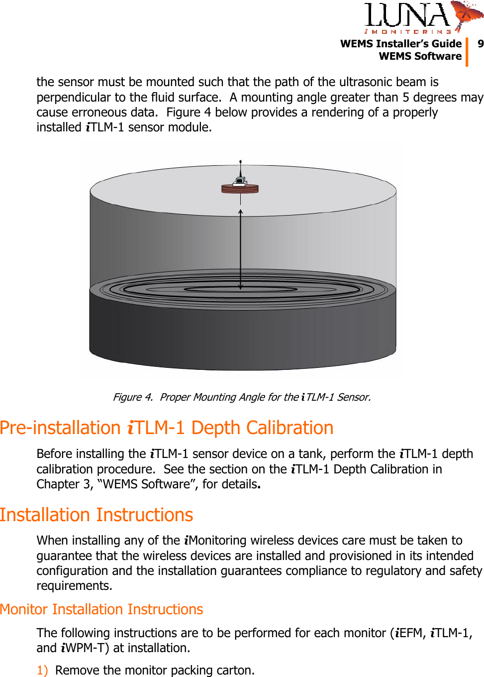   WEMS Installer&rsquo;s Guide  9  WEMS Software  the sensor must be mounted such that the path of the ultrasonic beam is perpendicular to the fluid surface.  A mounting angle greater than 5 degrees may cause erroneous data.  Figure 4 below provides a rendering of a properly installed iTLM-1 sensor module.  Figure 4.  Proper Mounting Angle for the iTLM-1 Sensor. Pre-installation iTLM-1 Depth Calibration Before installing the iTLM-1 sensor device on a tank, perform the iTLM-1 depth calibration procedure.  See the section on the iTLM-1 Depth Calibration in Chapter 3, &ldquo;WEMS Software&rdquo;, for details. Installation Instructions When installing any of the iMonitoring wireless devices care must be taken to guarantee that the wireless devices are installed and provisioned in its intended configuration and the installation guarantees compliance to regulatory and safety requirements. Monitor Installation Instructions The following instructions are to be performed for each monitor (iEFM, iTLM-1, and iWPM-T) at installation. 1) Remove the monitor packing carton. 