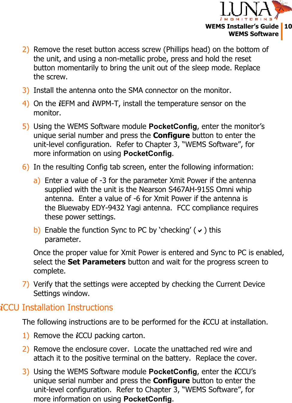  WEMS Installer&rsquo;s Guide  10  WEMS Software  2) Remove the reset button access screw (Phillips head) on the bottom of the unit, and using a non-metallic probe, press and hold the reset button momentarily to bring the unit out of the sleep mode. Replace the screw. 3) Install the antenna onto the SMA connector on the monitor. 4) On the iEFM and iWPM-T, install the temperature sensor on the monitor. 5) Using the WEMS Software module PocketConfig, enter the monitor&rsquo;s unique serial number and press the Configure button to enter the unit-level configuration.  Refer to Chapter 3, &ldquo;WEMS Software&rdquo;, for more information on using PocketConfig. 6) In the resulting Config tab screen, enter the following information: a) Enter a value of -3 for the parameter Xmit Power if the antenna supplied with the unit is the Nearson S467AH-915S Omni whip antenna.  Enter a value of -6 for Xmit Power if the antenna is the Bluewaby EDY-9432 Yagi antenna.  FCC compliance requires these power settings. b) Enable the function Sync to PC by &lsquo;checking&rsquo; (D) this parameter. Once the proper value for Xmit Power is entered and Sync to PC is enabled, select the Set Parameters button and wait for the progress screen to complete. 7) Verify that the settings were accepted by checking the Current Device Settings window. iCCU Installation Instructions The following instructions are to be performed for the iCCU at installation. 1) Remove the iCCU packing carton. 2) Remove the enclosure cover.  Locate the unattached red wire and attach it to the positive terminal on the battery.  Replace the cover. 3) Using the WEMS Software module PocketConfig, enter the iCCU&rsquo;s unique serial number and press the Configure button to enter the unit-level configuration.  Refer to Chapter 3, &ldquo;WEMS Software&rdquo;, for more information on using PocketConfig. 