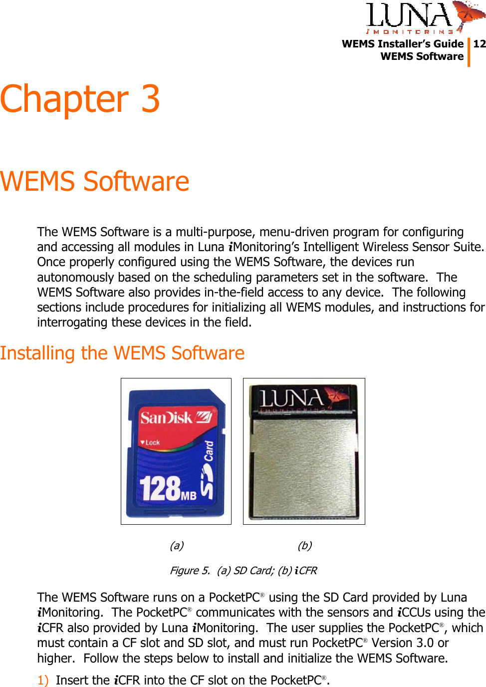   WEMS Installer&rsquo;s Guide  12  WEMS Software  Chapter 3 WEMS Software The WEMS Software is a multi-purpose, menu-driven program for configuring and accessing all modules in Luna iMonitoring&rsquo;s Intelligent Wireless Sensor Suite.  Once properly configured using the WEMS Software, the devices run autonomously based on the scheduling parameters set in the software.  The WEMS Software also provides in-the-field access to any device.  The following sections include procedures for initializing all WEMS modules, and instructions for interrogating these devices in the field. Installing the WEMS Software    (a)   (b) Figure 5.  (a) SD Card; (b) iCFR The WEMS Software runs on a PocketPC&reg; using the SD Card provided by Luna iMonitoring.  The PocketPC&reg; communicates with the sensors and iCCUs using the iCFR also provided by Luna iMonitoring.  The user supplies the PocketPC&reg;, which must contain a CF slot and SD slot, and must run PocketPC&reg; Version 3.0 or higher.  Follow the steps below to install and initialize the WEMS Software. 1) Insert the iCFR into the CF slot on the PocketPC&reg;. 