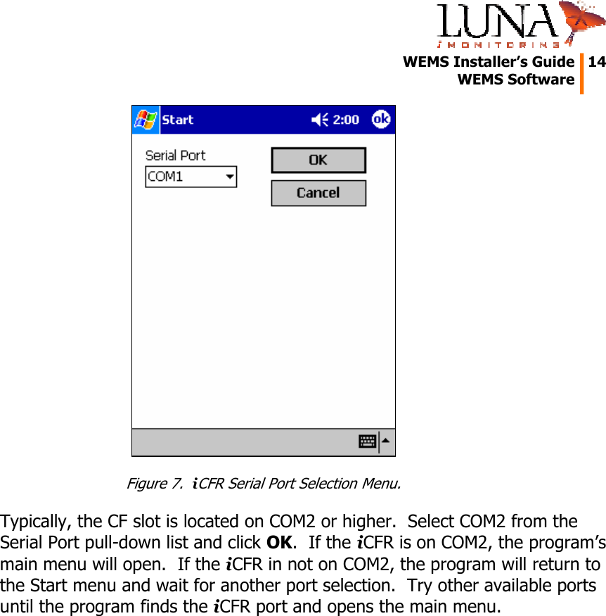   WEMS Installer&rsquo;s Guide  14  WEMS Software   Figure 7.  iCFR Serial Port Selection Menu. Typically, the CF slot is located on COM2 or higher.  Select COM2 from the Serial Port pull-down list and click OK.  If the iCFR is on COM2, the program&rsquo;s main menu will open.  If the iCFR in not on COM2, the program will return to the Start menu and wait for another port selection.  Try other available ports until the program finds the iCFR port and opens the main menu. 