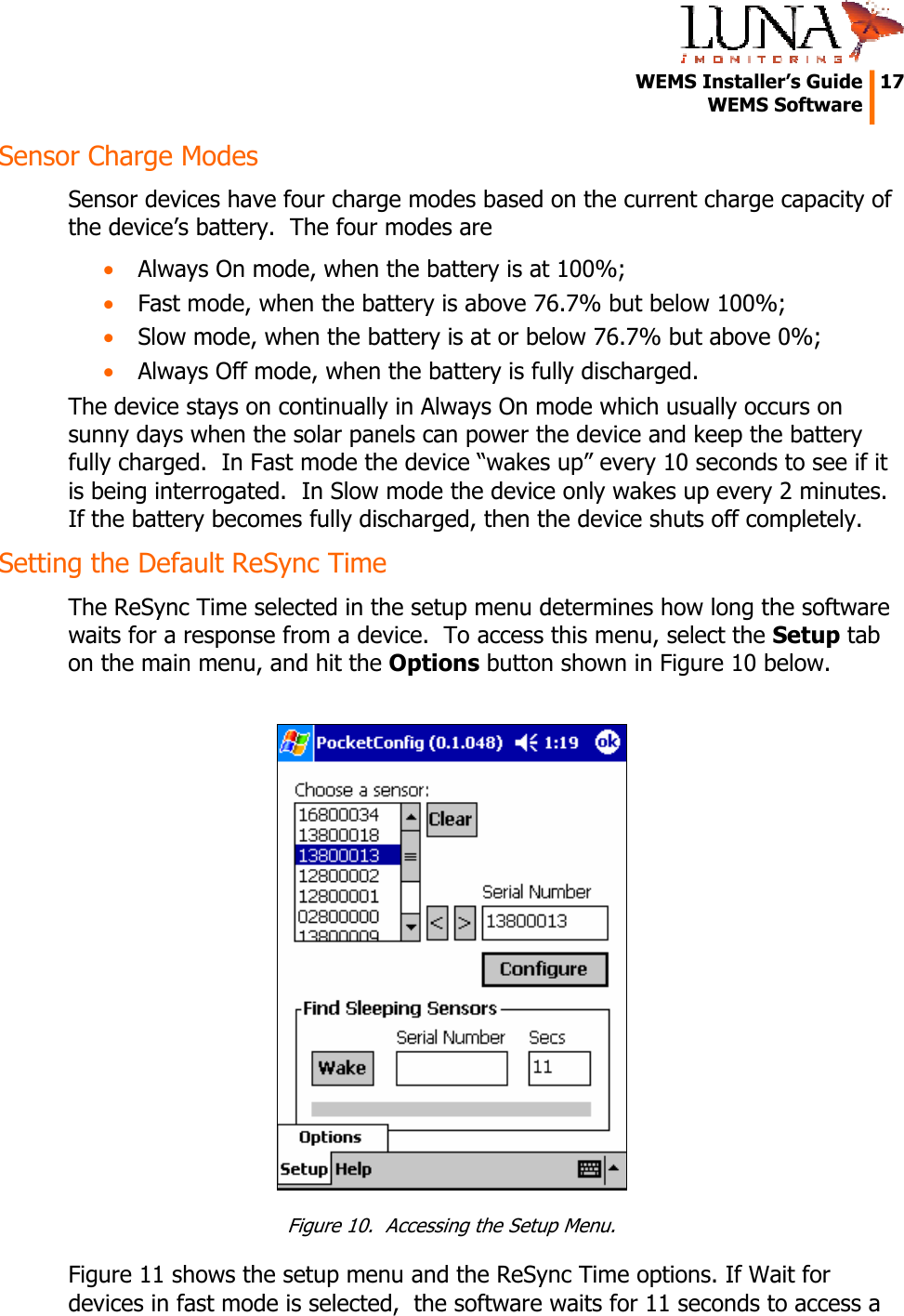   WEMS Installer&rsquo;s Guide  17  WEMS Software  Sensor Charge Modes Sensor devices have four charge modes based on the current charge capacity of the device&rsquo;s battery.  The four modes are &bull; Always On mode, when the battery is at 100%; &bull; Fast mode, when the battery is above 76.7% but below 100%; &bull; Slow mode, when the battery is at or below 76.7% but above 0%; &bull; Always Off mode, when the battery is fully discharged. The device stays on continually in Always On mode which usually occurs on sunny days when the solar panels can power the device and keep the battery fully charged.  In Fast mode the device &ldquo;wakes up&rdquo; every 10 seconds to see if it is being interrogated.  In Slow mode the device only wakes up every 2 minutes.  If the battery becomes fully discharged, then the device shuts off completely. Setting the Default ReSync Time The ReSync Time selected in the setup menu determines how long the software waits for a response from a device.  To access this menu, select the Setup tab on the main menu, and hit the Options button shown in Figure 10 below.   Figure 10.  Accessing the Setup Menu. Figure 11 shows the setup menu and the ReSync Time options. If Wait for devices in fast mode is selected,  the software waits for 11 seconds to access a 