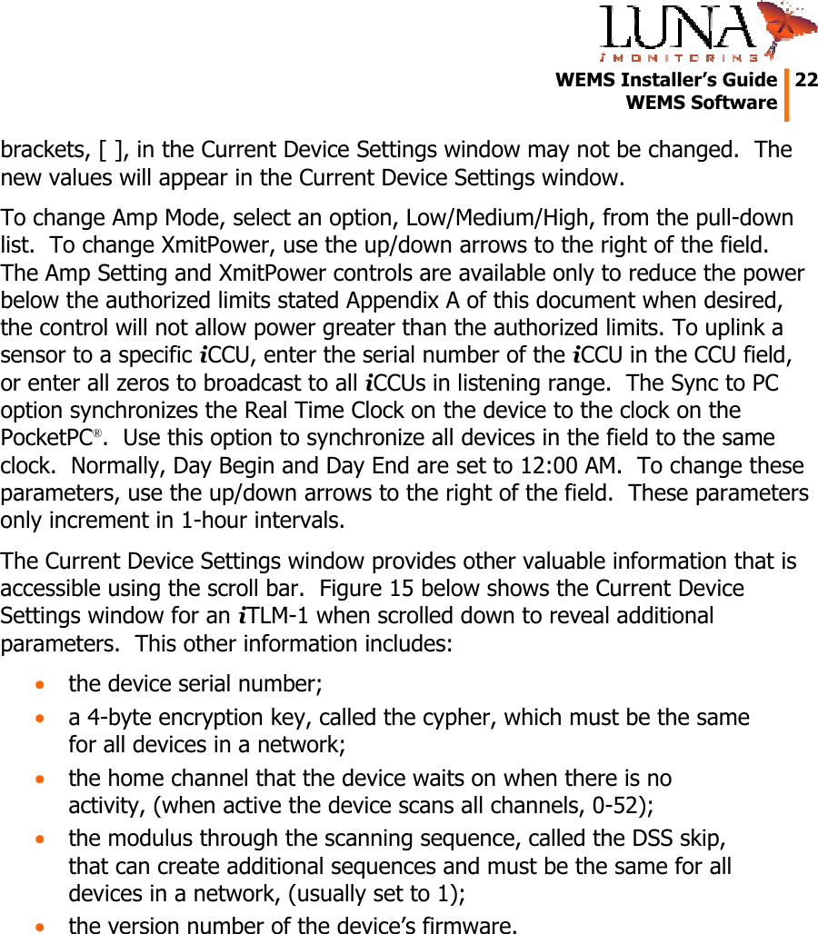   WEMS Installer&rsquo;s Guide  22  WEMS Software  brackets, [ ], in the Current Device Settings window may not be changed.  The new values will appear in the Current Device Settings window. To change Amp Mode, select an option, Low/Medium/High, from the pull-down list.  To change XmitPower, use the up/down arrows to the right of the field.  The Amp Setting and XmitPower controls are available only to reduce the power below the authorized limits stated Appendix A of this document when desired, the control will not allow power greater than the authorized limits. To uplink a sensor to a specific iCCU, enter the serial number of the iCCU in the CCU field, or enter all zeros to broadcast to all iCCUs in listening range.  The Sync to PC option synchronizes the Real Time Clock on the device to the clock on the PocketPC&reg;.  Use this option to synchronize all devices in the field to the same clock.  Normally, Day Begin and Day End are set to 12:00 AM.  To change these parameters, use the up/down arrows to the right of the field.  These parameters only increment in 1-hour intervals. The Current Device Settings window provides other valuable information that is accessible using the scroll bar.  Figure 15 below shows the Current Device Settings window for an iTLM-1 when scrolled down to reveal additional parameters.  This other information includes: &bull; the device serial number; &bull; a 4-byte encryption key, called the cypher, which must be the same for all devices in a network; &bull; the home channel that the device waits on when there is no activity, (when active the device scans all channels, 0-52); &bull; the modulus through the scanning sequence, called the DSS skip, that can create additional sequences and must be the same for all devices in a network, (usually set to 1); &bull; the version number of the device&rsquo;s firmware.  
