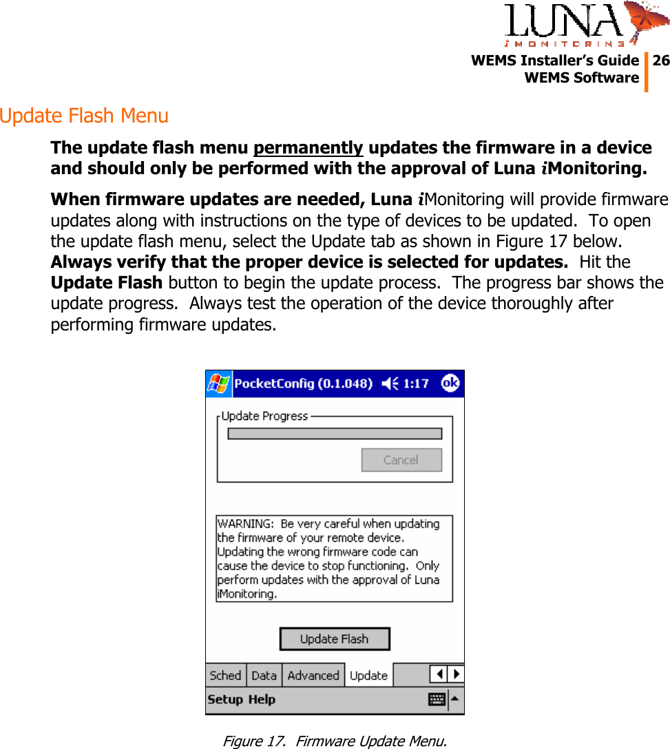   WEMS Installer&rsquo;s Guide  26  WEMS Software  Update Flash Menu The update flash menu permanently updates the firmware in a device and should only be performed with the approval of Luna iMonitoring. When firmware updates are needed, Luna iMonitoring will provide firmware updates along with instructions on the type of devices to be updated.  To open the update flash menu, select the Update tab as shown in Figure 17 below.  Always verify that the proper device is selected for updates.  Hit the Update Flash button to begin the update process.  The progress bar shows the update progress.  Always test the operation of the device thoroughly after performing firmware updates.   Figure 17.  Firmware Update Menu. 