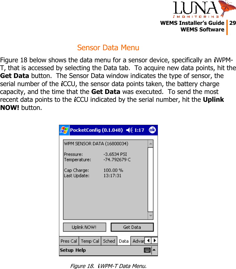   WEMS Installer&rsquo;s Guide  29  WEMS Software  Sensor Data Menu Figure 18 below shows the data menu for a sensor device, specifically an iWPM-T, that is accessed by selecting the Data tab.  To acquire new data points, hit the Get Data button.  The Sensor Data window indicates the type of sensor, the serial number of the iCCU, the sensor data points taken, the battery charge capacity, and the time that the Get Data was executed.  To send the most recent data points to the iCCU indicated by the serial number, hit the Uplink NOW! button.   Figure 18.  iWPM-T Data Menu. 