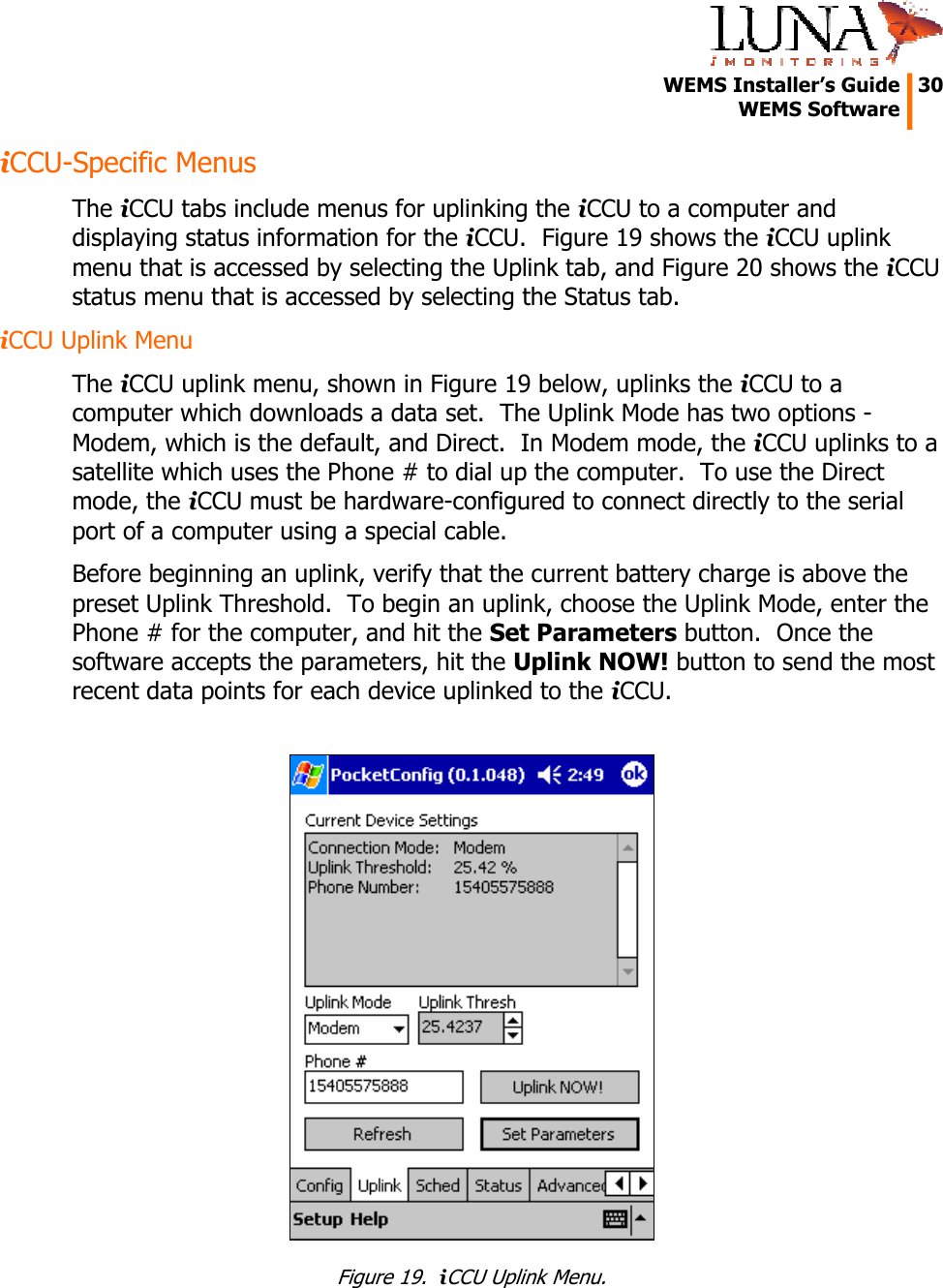   WEMS Installer&rsquo;s Guide  30  WEMS Software  iCCU-Specific Menus The iCCU tabs include menus for uplinking the iCCU to a computer and displaying status information for the iCCU.  Figure 19 shows the iCCU uplink menu that is accessed by selecting the Uplink tab, and Figure 20 shows the iCCU status menu that is accessed by selecting the Status tab. iCCU Uplink Menu The iCCU uplink menu, shown in Figure 19 below, uplinks the iCCU to a computer which downloads a data set.  The Uplink Mode has two options - Modem, which is the default, and Direct.  In Modem mode, the iCCU uplinks to a satellite which uses the Phone # to dial up the computer.  To use the Direct mode, the iCCU must be hardware-configured to connect directly to the serial port of a computer using a special cable. Before beginning an uplink, verify that the current battery charge is above the preset Uplink Threshold.  To begin an uplink, choose the Uplink Mode, enter the Phone # for the computer, and hit the Set Parameters button.  Once the software accepts the parameters, hit the Uplink NOW! button to send the most recent data points for each device uplinked to the iCCU.   Figure 19.  iCCU Uplink Menu. 