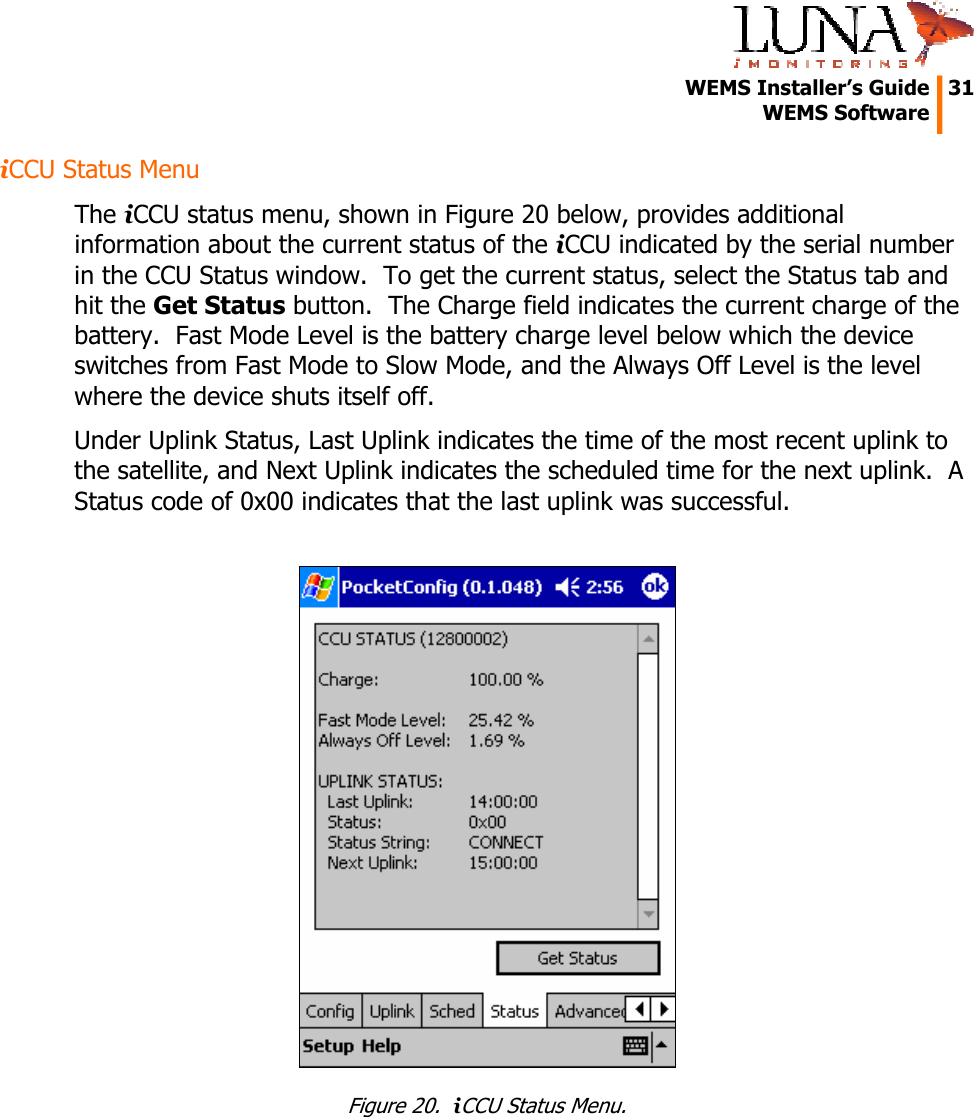   WEMS Installer&rsquo;s Guide  31  WEMS Software  iCCU Status Menu The iCCU status menu, shown in Figure 20 below, provides additional information about the current status of the iCCU indicated by the serial number in the CCU Status window.  To get the current status, select the Status tab and hit the Get Status button.  The Charge field indicates the current charge of the battery.  Fast Mode Level is the battery charge level below which the device switches from Fast Mode to Slow Mode, and the Always Off Level is the level where the device shuts itself off. Under Uplink Status, Last Uplink indicates the time of the most recent uplink to the satellite, and Next Uplink indicates the scheduled time for the next uplink.  A Status code of 0x00 indicates that the last uplink was successful.   Figure 20.  iCCU Status Menu. 