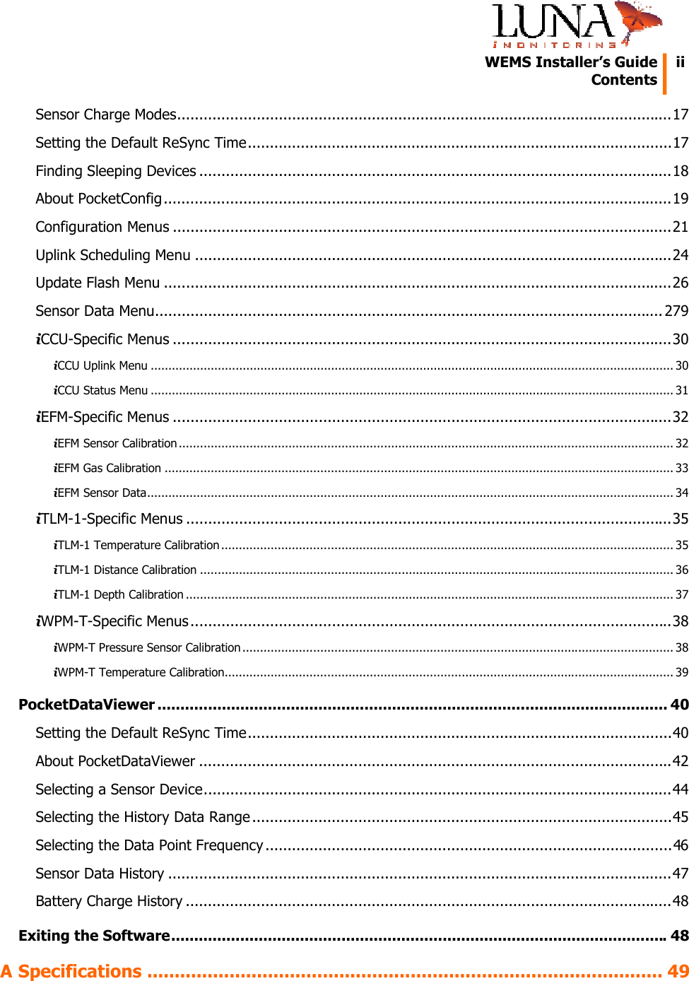   WEMS Installer&rsquo;s Guide    Contents  iiSensor Charge Modes................................................................................................................17 Setting the Default ReSync Time................................................................................................17 Finding Sleeping Devices ...........................................................................................................18 About PocketConfig...................................................................................................................19 Configuration Menus .................................................................................................................21 Uplink Scheduling Menu ............................................................................................................24 Update Flash Menu ...................................................................................................................26 Sensor Data Menu................................................................................................................... 279 iCCU-Specific Menus .................................................................................................................30 iCCU Uplink Menu .................................................................................................................................................... 30 iCCU Status Menu .................................................................................................................................................... 31 iEFM-Specific Menus .................................................................................................................32 iEFM Sensor Calibration ............................................................................................................................................ 32 iEFM Gas Calibration ................................................................................................................................................ 33 iEFM Sensor Data..................................................................................................................................................... 34 iTLM-1-Specific Menus ..............................................................................................................35 iTLM-1 Temperature Calibration ................................................................................................................................ 35 iTLM-1 Distance Calibration ...................................................................................................................................... 36 iTLM-1 Depth Calibration .......................................................................................................................................... 37 iWPM-T-Specific Menus .............................................................................................................38 iWPM-T Pressure Sensor Calibration .......................................................................................................................... 38 iWPM-T Temperature Calibration............................................................................................................................... 39 PocketDataViewer ............................................................................................................... 40 Setting the Default ReSync Time................................................................................................40 About PocketDataViewer ...........................................................................................................42 Selecting a Sensor Device..........................................................................................................44 Selecting the History Data Range ...............................................................................................45 Selecting the Data Point Frequency ............................................................................................46 Sensor Data History ..................................................................................................................47 Battery Charge History ..............................................................................................................48 Exiting the Software............................................................................................................48 A Specifications .............................................................................................. 49 