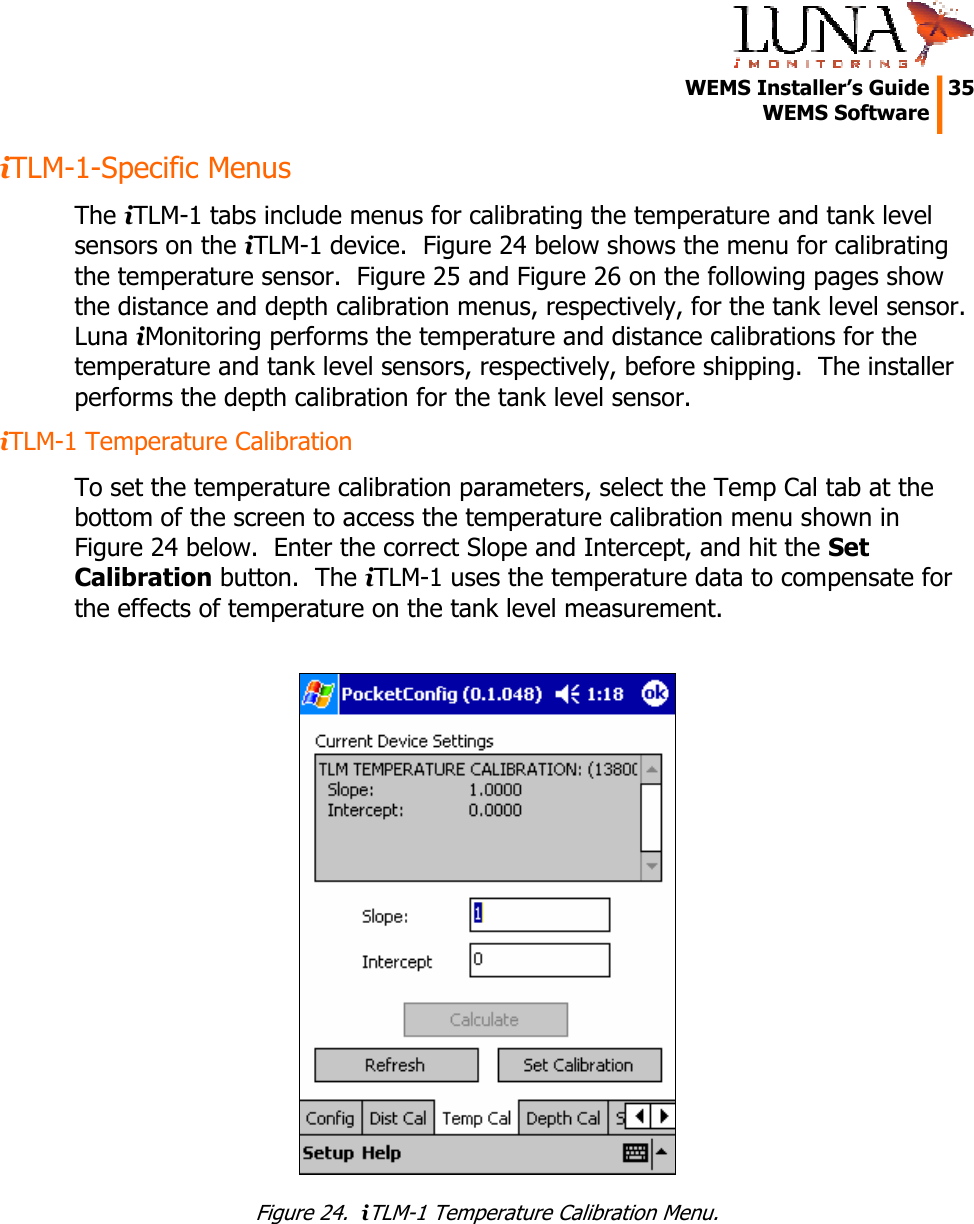   WEMS Installer&rsquo;s Guide  35  WEMS Software  iTLM-1-Specific Menus The iTLM-1 tabs include menus for calibrating the temperature and tank level sensors on the iTLM-1 device.  Figure 24 below shows the menu for calibrating the temperature sensor.  Figure 25 and Figure 26 on the following pages show the distance and depth calibration menus, respectively, for the tank level sensor.  Luna iMonitoring performs the temperature and distance calibrations for the temperature and tank level sensors, respectively, before shipping.  The installer performs the depth calibration for the tank level sensor. iTLM-1 Temperature Calibration To set the temperature calibration parameters, select the Temp Cal tab at the bottom of the screen to access the temperature calibration menu shown in Figure 24 below.  Enter the correct Slope and Intercept, and hit the Set Calibration button.  The iTLM-1 uses the temperature data to compensate for the effects of temperature on the tank level measurement.   Figure 24.  iTLM-1 Temperature Calibration Menu. 