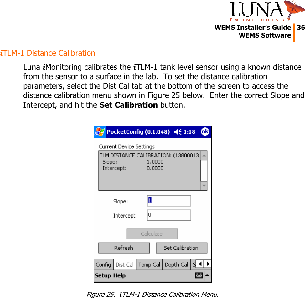   WEMS Installer&rsquo;s Guide  36  WEMS Software  iTLM-1 Distance Calibration Luna iMonitoring calibrates the iTLM-1 tank level sensor using a known distance from the sensor to a surface in the lab.  To set the distance calibration parameters, select the Dist Cal tab at the bottom of the screen to access the distance calibration menu shown in Figure 25 below.  Enter the correct Slope and Intercept, and hit the Set Calibration button.   Figure 25.  iTLM-1 Distance Calibration Menu. 