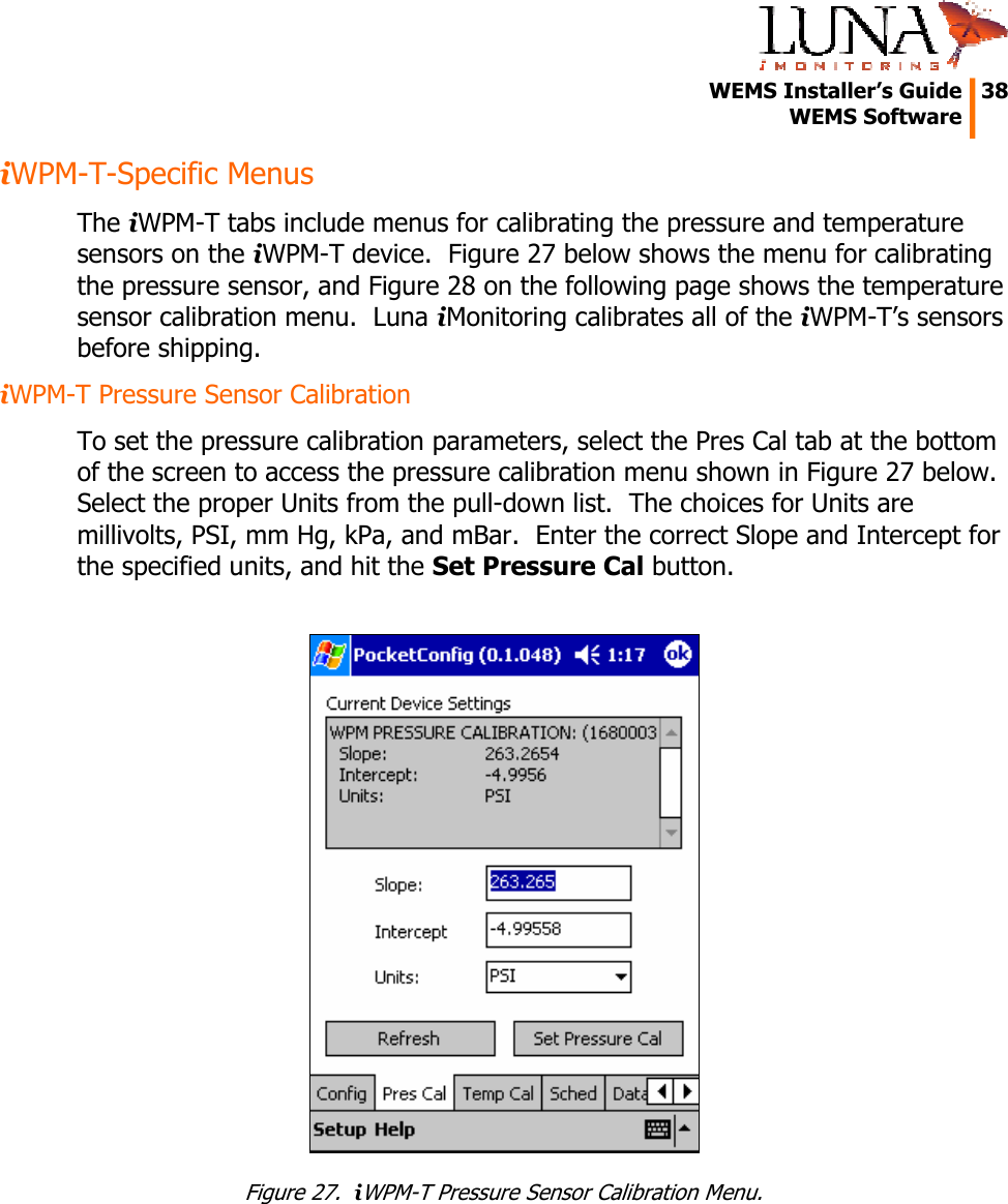   WEMS Installer&rsquo;s Guide  38  WEMS Software  iWPM-T-Specific Menus The iWPM-T tabs include menus for calibrating the pressure and temperature sensors on the iWPM-T device.  Figure 27 below shows the menu for calibrating the pressure sensor, and Figure 28 on the following page shows the temperature sensor calibration menu.  Luna iMonitoring calibrates all of the iWPM-T&rsquo;s sensors before shipping. iWPM-T Pressure Sensor Calibration To set the pressure calibration parameters, select the Pres Cal tab at the bottom of the screen to access the pressure calibration menu shown in Figure 27 below.  Select the proper Units from the pull-down list.  The choices for Units are millivolts, PSI, mm Hg, kPa, and mBar.  Enter the correct Slope and Intercept for the specified units, and hit the Set Pressure Cal button.   Figure 27.  iWPM-T Pressure Sensor Calibration Menu. 
