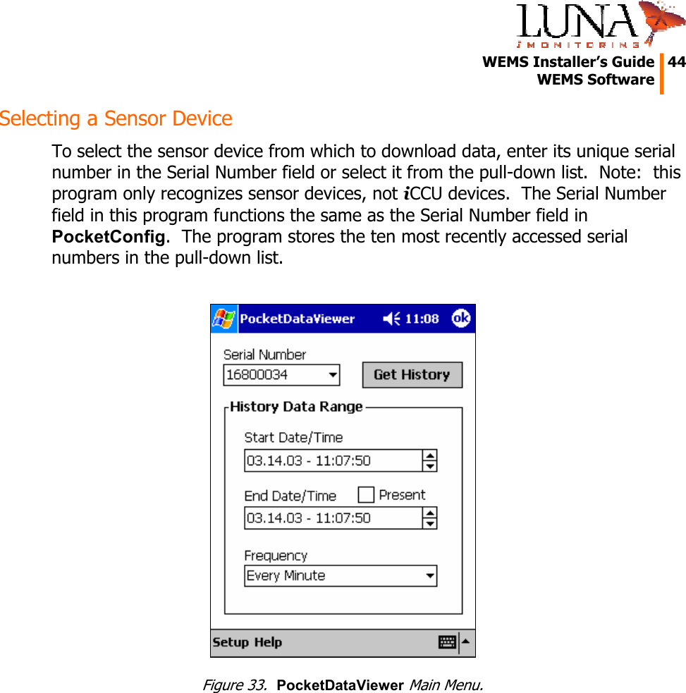   WEMS Installer&rsquo;s Guide  44  WEMS Software  Selecting a Sensor Device To select the sensor device from which to download data, enter its unique serial number in the Serial Number field or select it from the pull-down list.  Note:  this program only recognizes sensor devices, not iCCU devices.  The Serial Number field in this program functions the same as the Serial Number field in PocketConfig.  The program stores the ten most recently accessed serial numbers in the pull-down list.   Figure 33.  PocketDataViewer Main Menu. 