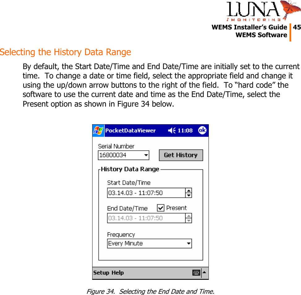   WEMS Installer&rsquo;s Guide  45  WEMS Software  Selecting the History Data Range By default, the Start Date/Time and End Date/Time are initially set to the current time.  To change a date or time field, select the appropriate field and change it using the up/down arrow buttons to the right of the field.  To &ldquo;hard code&rdquo; the software to use the current date and time as the End Date/Time, select the Present option as shown in Figure 34 below.   Figure 34.  Selecting the End Date and Time. 