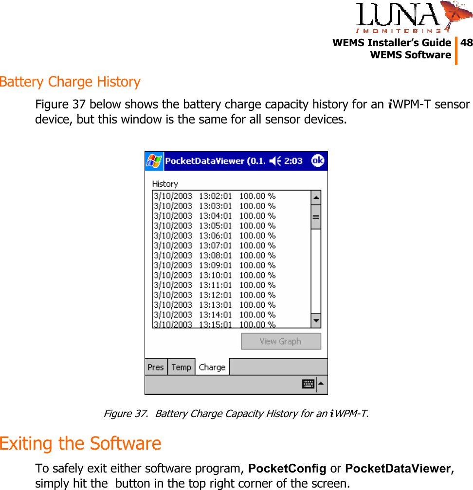   WEMS Installer&rsquo;s Guide  48  WEMS Software  Battery Charge History Figure 37 below shows the battery charge capacity history for an iWPM-T sensor device, but this window is the same for all sensor devices.   Figure 37.  Battery Charge Capacity History for an iWPM-T. Exiting the Software To safely exit either software program, PocketConfig or PocketDataViewer, simply hit the  button in the top right corner of the screen. 