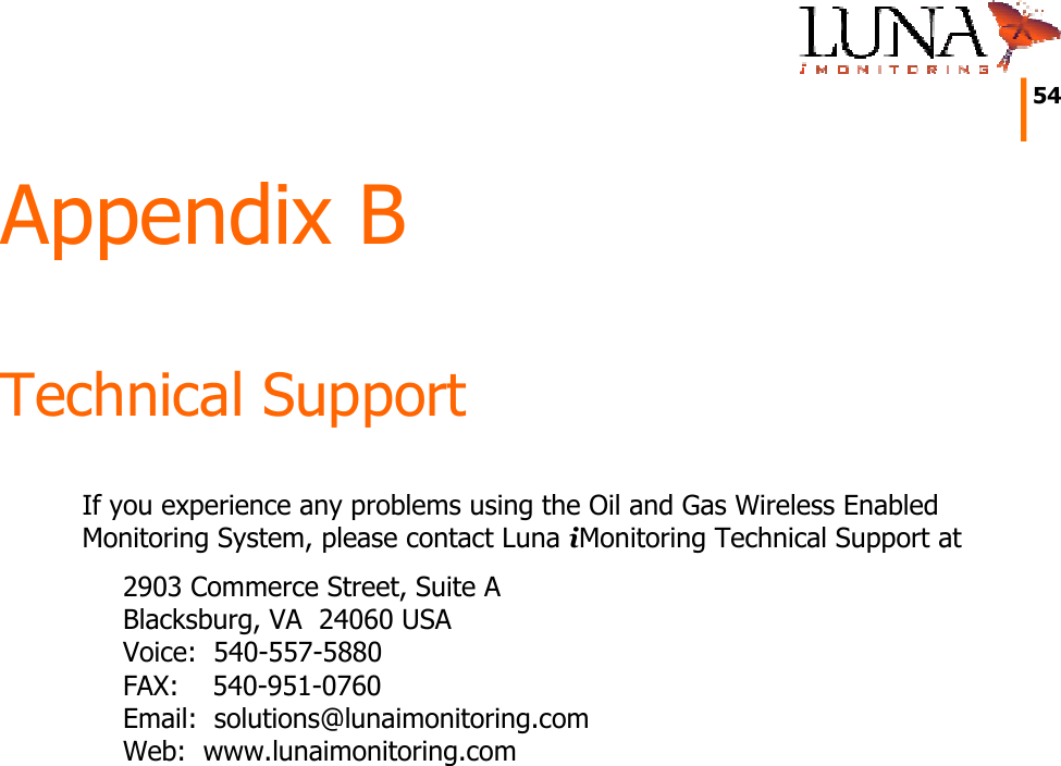     54   Appendix B Technical Support If you experience any problems using the Oil and Gas Wireless Enabled Monitoring System, please contact Luna iMonitoring Technical Support at 2903 Commerce Street, Suite A Blacksburg, VA  24060 USA Voice:  540-557-5880 FAX:    540-951-0760 Email:  solutions@lunaimonitoring.com Web:  www.lunaimonitoring.com 