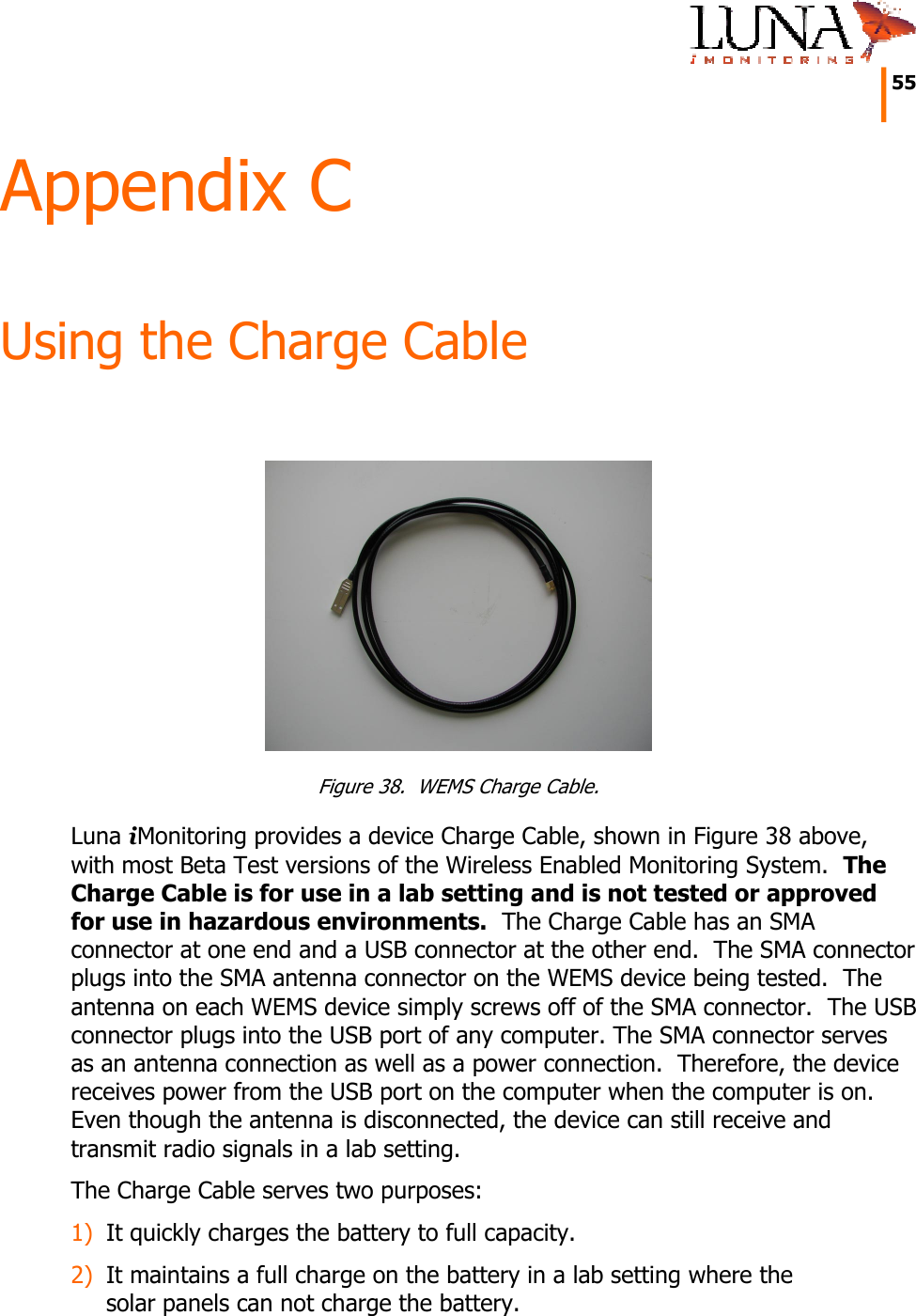     55   Appendix C Using the Charge Cable   Figure 38.  WEMS Charge Cable. Luna iMonitoring provides a device Charge Cable, shown in Figure 38 above, with most Beta Test versions of the Wireless Enabled Monitoring System.  The Charge Cable is for use in a lab setting and is not tested or approved for use in hazardous environments.  The Charge Cable has an SMA connector at one end and a USB connector at the other end.  The SMA connector plugs into the SMA antenna connector on the WEMS device being tested.  The antenna on each WEMS device simply screws off of the SMA connector.  The USB connector plugs into the USB port of any computer. The SMA connector serves as an antenna connection as well as a power connection.  Therefore, the device receives power from the USB port on the computer when the computer is on.  Even though the antenna is disconnected, the device can still receive and transmit radio signals in a lab setting. The Charge Cable serves two purposes: 1) It quickly charges the battery to full capacity. 2) It maintains a full charge on the battery in a lab setting where the solar panels can not charge the battery. 