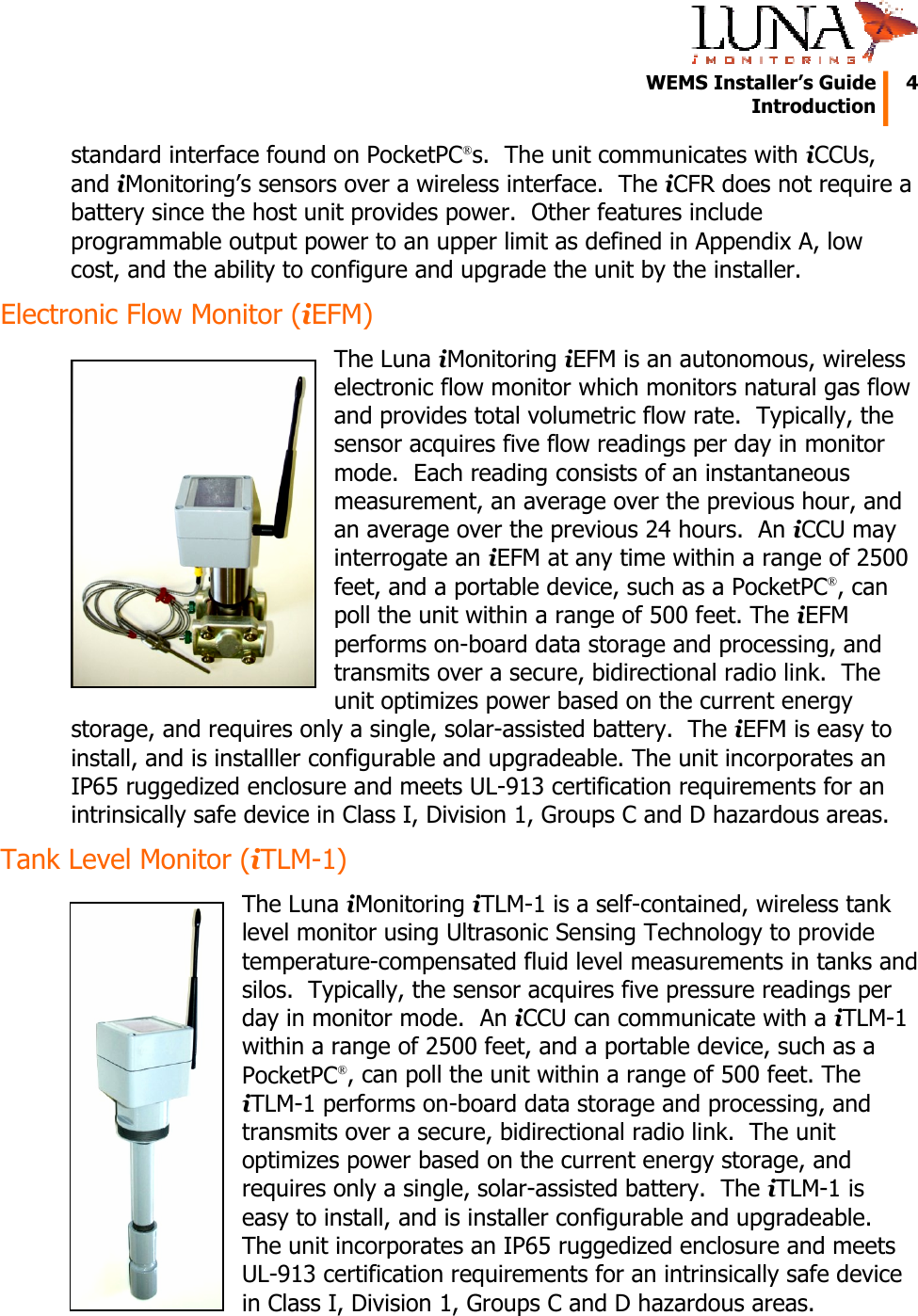   WEMS Installer&rsquo;s Guide  4  Introduction  standard interface found on PocketPC&reg;s.  The unit communicates with iCCUs, and iMonitoring&rsquo;s sensors over a wireless interface.  The iCFR does not require a battery since the host unit provides power.  Other features include programmable output power to an upper limit as defined in Appendix A, low cost, and the ability to configure and upgrade the unit by the installer. Electronic Flow Monitor (iEFM) The Luna iMonitoring iEFM is an autonomous, wireless electronic flow monitor which monitors natural gas flow and provides total volumetric flow rate.  Typically, the sensor acquires five flow readings per day in monitor mode.  Each reading consists of an instantaneous measurement, an average over the previous hour, and an average over the previous 24 hours.  An iCCU may interrogate an iEFM at any time within a range of 2500 feet, and a portable device, such as a PocketPC&reg;, can poll the unit within a range of 500 feet. The iEFM performs on-board data storage and processing, and transmits over a secure, bidirectional radio link.  The unit optimizes power based on the current energy storage, and requires only a single, solar-assisted battery.  The iEFM is easy to install, and is installler configurable and upgradeable. The unit incorporates an IP65 ruggedized enclosure and meets UL-913 certification requirements for an intrinsically safe device in Class I, Division 1, Groups C and D hazardous areas. Tank Level Monitor (iTLM-1) The Luna iMonitoring iTLM-1 is a self-contained, wireless tank level monitor using Ultrasonic Sensing Technology to provide temperature-compensated fluid level measurements in tanks and silos.  Typically, the sensor acquires five pressure readings per day in monitor mode.  An iCCU can communicate with a iTLM-1 within a range of 2500 feet, and a portable device, such as a PocketPC&reg;, can poll the unit within a range of 500 feet. The iTLM-1 performs on-board data storage and processing, and transmits over a secure, bidirectional radio link.  The unit optimizes power based on the current energy storage, and requires only a single, solar-assisted battery.  The iTLM-1 is easy to install, and is installer configurable and upgradeable. The unit incorporates an IP65 ruggedized enclosure and meets UL-913 certification requirements for an intrinsically safe device in Class I, Division 1, Groups C and D hazardous areas. 