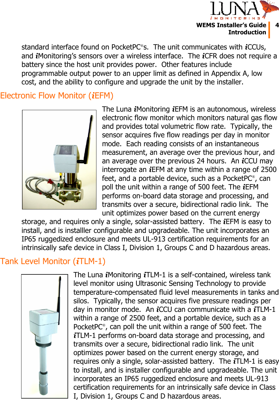   WEMS Installer’s Guide  4  Introduction  standard interface found on PocketPC®s.  The unit communicates with iCCUs, and iMonitoring’s sensors over a wireless interface.  The iCFR does not require a battery since the host unit provides power.  Other features include programmable output power to an upper limit as defined in Appendix A, low cost, and the ability to configure and upgrade the unit by the installer. Electronic Flow Monitor (iEFM) The Luna iMonitoring iEFM is an autonomous, wireless electronic flow monitor which monitors natural gas flow and provides total volumetric flow rate.  Typically, the sensor acquires five flow readings per day in monitor mode.  Each reading consists of an instantaneous measurement, an average over the previous hour, and an average over the previous 24 hours.  An iCCU may interrogate an iEFM at any time within a range of 2500 feet, and a portable device, such as a PocketPC®, can poll the unit within a range of 500 feet. The iEFM performs on-board data storage and processing, and transmits over a secure, bidirectional radio link.  The unit optimizes power based on the current energy storage, and requires only a single, solar-assisted battery.  The iEFM is easy to install, and is installler configurable and upgradeable. The unit incorporates an IP65 ruggedized enclosure and meets UL-913 certification requirements for an intrinsically safe device in Class I, Division 1, Groups C and D hazardous areas. Tank Level Monitor (iTLM-1) The Luna iMonitoring iTLM-1 is a self-contained, wireless tank level monitor using Ultrasonic Sensing Technology to provide temperature-compensated fluid level measurements in tanks and silos.  Typically, the sensor acquires five pressure readings per day in monitor mode.  An iCCU can communicate with a iTLM-1 within a range of 2500 feet, and a portable device, such as a PocketPC®, can poll the unit within a range of 500 feet. The iTLM-1 performs on-board data storage and processing, and transmits over a secure, bidirectional radio link.  The unit optimizes power based on the current energy storage, and requires only a single, solar-assisted battery.  The iTLM-1 is easy to install, and is installer configurable and upgradeable. The unit incorporates an IP65 ruggedized enclosure and meets UL-913 certification requirements for an intrinsically safe device in Class I, Division 1, Groups C and D hazardous areas. 