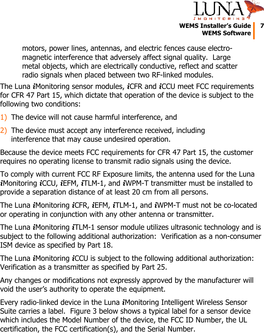   WEMS Installer’s Guide  7  WEMS Software  motors, power lines, antennas, and electric fences cause electro-magnetic interference that adversely affect signal quality.  Large metal objects, which are electrically conductive, reflect and scatter radio signals when placed between two RF-linked modules. The Luna iMonitoring sensor modules, iCFR and iCCU meet FCC requirements for CFR 47 Part 15, which dictate that operation of the device is subject to the following two conditions: 1) The device will not cause harmful interference, and 2) The device must accept any interference received, including interference that may cause undesired operation. Because the device meets FCC requirements for CFR 47 Part 15, the customer requires no operating license to transmit radio signals using the device. To comply with current FCC RF Exposure limits, the antenna used for the Luna iMonitoring iCCU, iEFM, iTLM-1, and iWPM-T transmitter must be installed to provide a separation distance of at least 20 cm from all persons. The Luna iMonitoring iCFR, iEFM, iTLM-1, and iWPM-T must not be co-located or operating in conjunction with any other antenna or transmitter. The Luna iMonitoring iTLM-1 sensor module utilizes ultrasonic technology and is subject to the following additional authorization:  Verification as a non-consumer ISM device as specified by Part 18. The Luna iMonitoring iCCU is subject to the following additional authorization:  Verification as a transmitter as specified by Part 25. Any changes or modifications not expressly approved by the manufacturer will void the user’s authority to operate the equipment. Every radio-linked device in the Luna iMonitoring Intelligent Wireless Sensor Suite carries a label.  Figure 3 below shows a typical label for a sensor device which includes the Model Number of the device, the FCC ID Number, the UL certification, the FCC certification(s), and the Serial Number.  