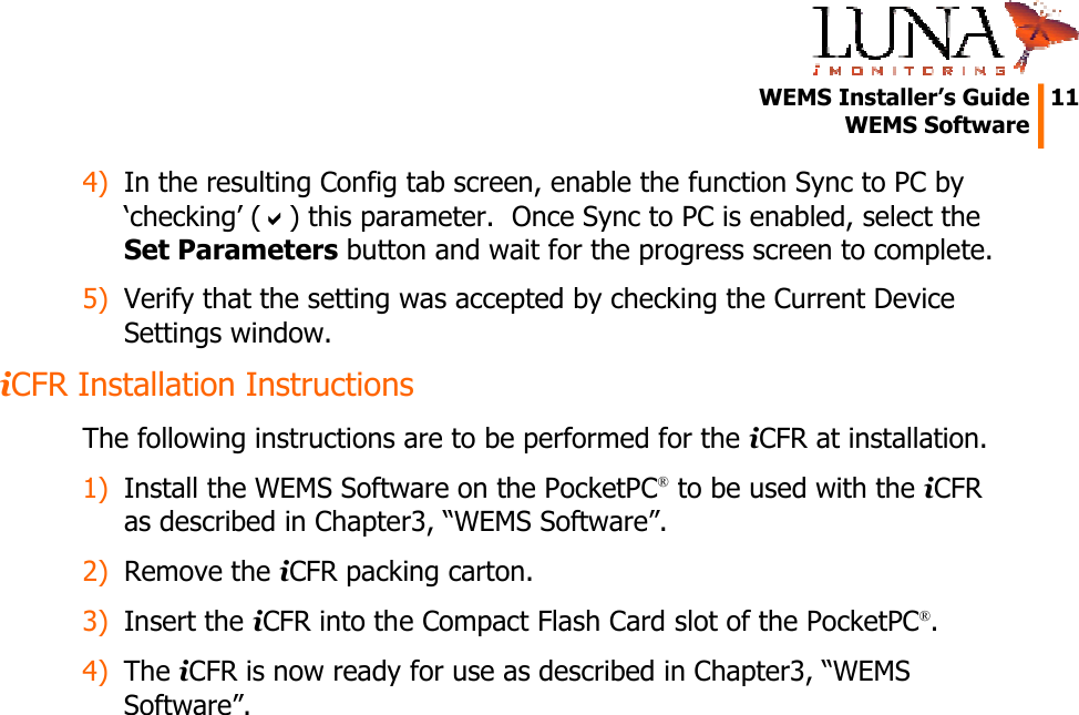   WEMS Installer’s Guide  11  WEMS Software  4) In the resulting Config tab screen, enable the function Sync to PC by ‘checking’ (D) this parameter.  Once Sync to PC is enabled, select the Set Parameters button and wait for the progress screen to complete. 5) Verify that the setting was accepted by checking the Current Device Settings window. iCFR Installation Instructions The following instructions are to be performed for the iCFR at installation. 1) Install the WEMS Software on the PocketPC® to be used with the iCFR as described in Chapter3, “WEMS Software”. 2) Remove the iCFR packing carton. 3) Insert the iCFR into the Compact Flash Card slot of the PocketPC®. 4) The iCFR is now ready for use as described in Chapter3, “WEMS Software”. 