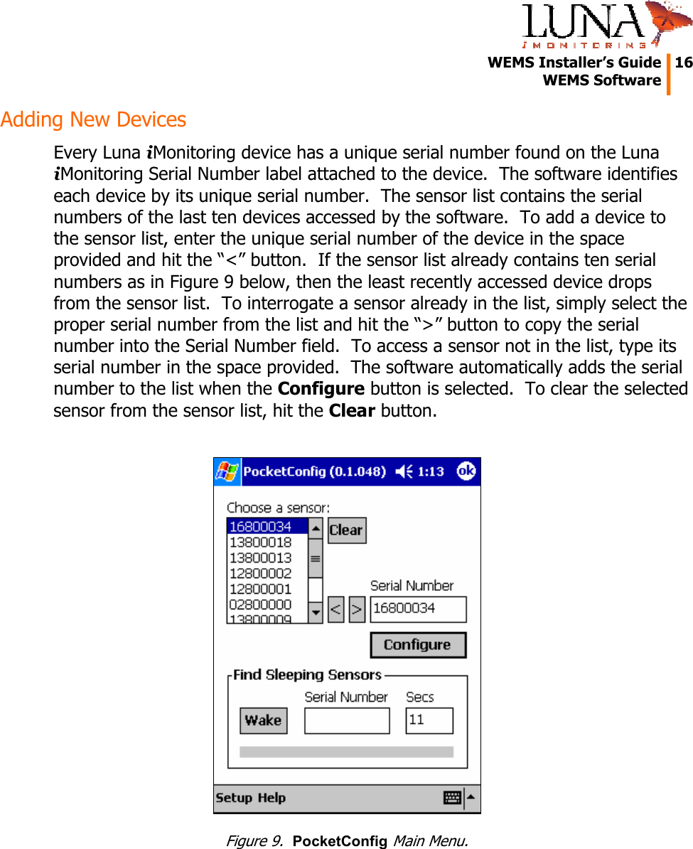   WEMS Installer’s Guide  16  WEMS Software  Adding New Devices Every Luna iMonitoring device has a unique serial number found on the Luna iMonitoring Serial Number label attached to the device.  The software identifies each device by its unique serial number.  The sensor list contains the serial numbers of the last ten devices accessed by the software.  To add a device to the sensor list, enter the unique serial number of the device in the space provided and hit the “&lt;” button.  If the sensor list already contains ten serial numbers as in Figure 9 below, then the least recently accessed device drops from the sensor list.  To interrogate a sensor already in the list, simply select the proper serial number from the list and hit the “&gt;” button to copy the serial number into the Serial Number field.  To access a sensor not in the list, type its serial number in the space provided.  The software automatically adds the serial number to the list when the Configure button is selected.  To clear the selected sensor from the sensor list, hit the Clear button.   Figure 9.  PocketConfig Main Menu. 