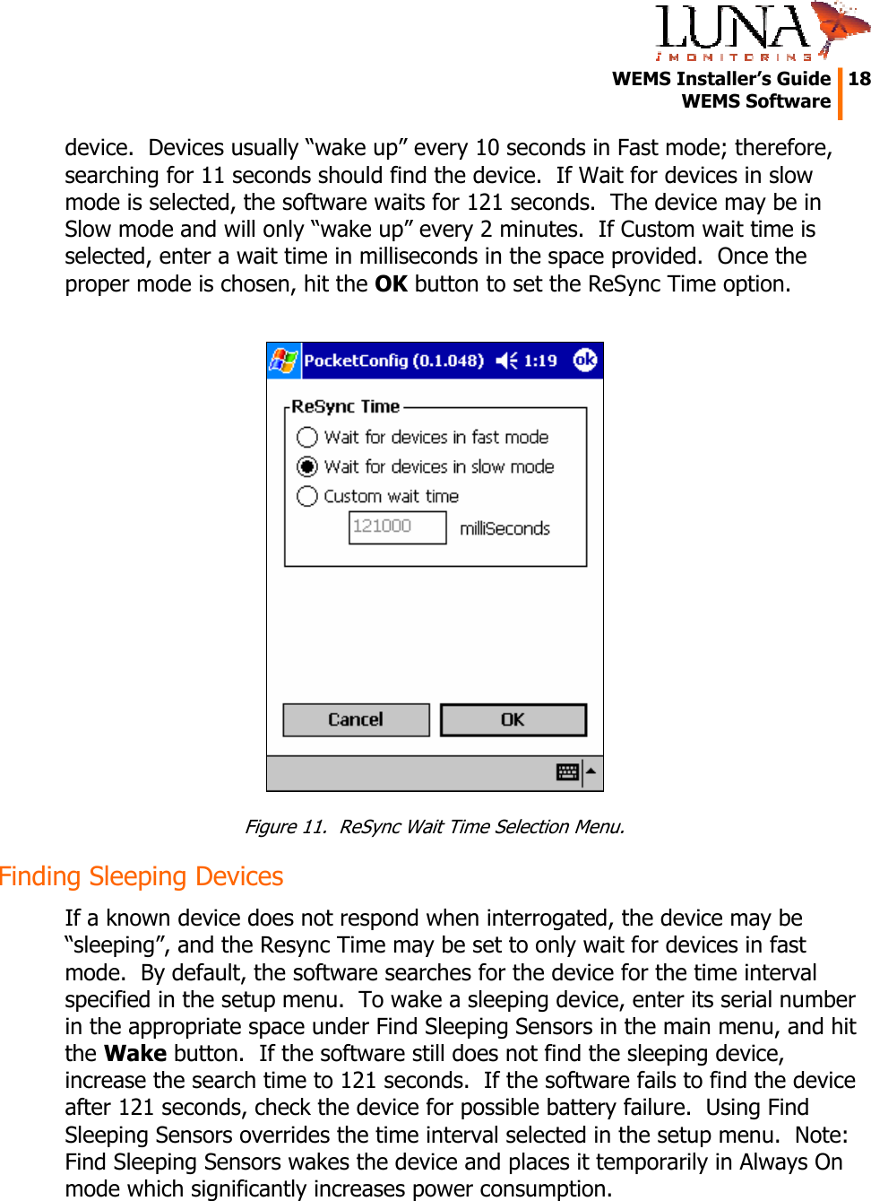   WEMS Installer’s Guide  18  WEMS Software  device.  Devices usually “wake up” every 10 seconds in Fast mode; therefore, searching for 11 seconds should find the device.  If Wait for devices in slow mode is selected, the software waits for 121 seconds.  The device may be in Slow mode and will only “wake up” every 2 minutes.  If Custom wait time is selected, enter a wait time in milliseconds in the space provided.  Once the proper mode is chosen, hit the OK button to set the ReSync Time option.   Figure 11.  ReSync Wait Time Selection Menu. Finding Sleeping Devices If a known device does not respond when interrogated, the device may be “sleeping”, and the Resync Time may be set to only wait for devices in fast mode.  By default, the software searches for the device for the time interval specified in the setup menu.  To wake a sleeping device, enter its serial number in the appropriate space under Find Sleeping Sensors in the main menu, and hit the Wake button.  If the software still does not find the sleeping device, increase the search time to 121 seconds.  If the software fails to find the device after 121 seconds, check the device for possible battery failure.  Using Find Sleeping Sensors overrides the time interval selected in the setup menu.  Note:  Find Sleeping Sensors wakes the device and places it temporarily in Always On mode which significantly increases power consumption. 