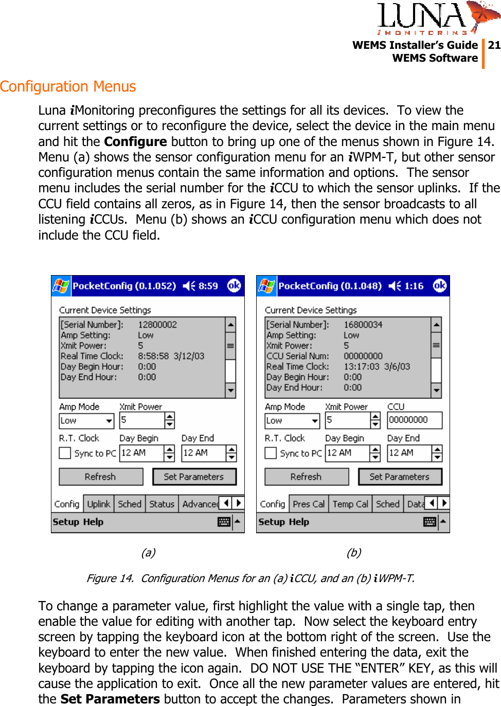   WEMS Installer’s Guide  21  WEMS Software  Configuration Menus Luna iMonitoring preconfigures the settings for all its devices.  To view the current settings or to reconfigure the device, select the device in the main menu and hit the Configure button to bring up one of the menus shown in Figure 14.  Menu (a) shows the sensor configuration menu for an iWPM-T, but other sensor configuration menus contain the same information and options.  The sensor menu includes the serial number for the iCCU to which the sensor uplinks.  If the CCU field contains all zeros, as in Figure 14, then the sensor broadcasts to all listening iCCUs.  Menu (b) shows an iCCU configuration menu which does not include the CCU field.   (a)  (b) Figure 14.  Configuration Menus for an (a) iCCU, and an (b) iWPM-T. To change a parameter value, first highlight the value with a single tap, then enable the value for editing with another tap.  Now select the keyboard entry screen by tapping the keyboard icon at the bottom right of the screen.  Use the keyboard to enter the new value.  When finished entering the data, exit the keyboard by tapping the icon again.  DO NOT USE THE “ENTER” KEY, as this will cause the application to exit.  Once all the new parameter values are entered, hit the Set Parameters button to accept the changes.  Parameters shown in 