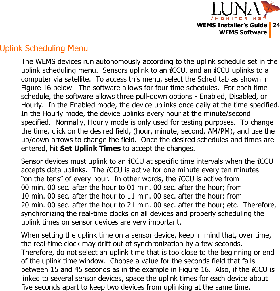   WEMS Installer’s Guide  24  WEMS Software  Uplink Scheduling Menu The WEMS devices run autonomously according to the uplink schedule set in the uplink scheduling menu.  Sensors uplink to an iCCU, and an iCCU uplinks to a computer via satellite.  To access this menu, select the Sched tab as shown in Figure 16 below.  The software allows for four time schedules.  For each time schedule, the software allows three pull-down options - Enabled, Disabled, or Hourly.  In the Enabled mode, the device uplinks once daily at the time specified.  In the Hourly mode, the device uplinks every hour at the minute/second specified.  Normally, Hourly mode is only used for testing purposes.  To change the time, click on the desired field, (hour, minute, second, AM/PM), and use the up/down arrows to change the field.  Once the desired schedules and times are entered, hit Set Uplink Times to accept the changes. Sensor devices must uplink to an iCCU at specific time intervals when the iCCU accepts data uplinks.  The iCCU is active for one minute every ten minutes “on the tens” of every hour.  In other words, the iCCU is active from 00 min. 00 sec. after the hour to 01 min. 00 sec. after the hour; from 10 min. 00 sec. after the hour to 11 min. 00 sec. after the hour; from 20 min. 00 sec. after the hour to 21 min. 00 sec. after the hour; etc.  Therefore, synchronizing the real-time clocks on all devices and properly scheduling the uplink times on sensor devices are very important. When setting the uplink time on a sensor device, keep in mind that, over time, the real-time clock may drift out of synchronization by a few seconds.  Therefore, do not select an uplink time that is too close to the beginning or end of the uplink time window.  Choose a value for the seconds field that falls between 15 and 45 seconds as in the example in Figure 16.  Also, if the iCCU is linked to several sensor devices, space the uplink times for each device about five seconds apart to keep two devices from uplinking at the same time.  