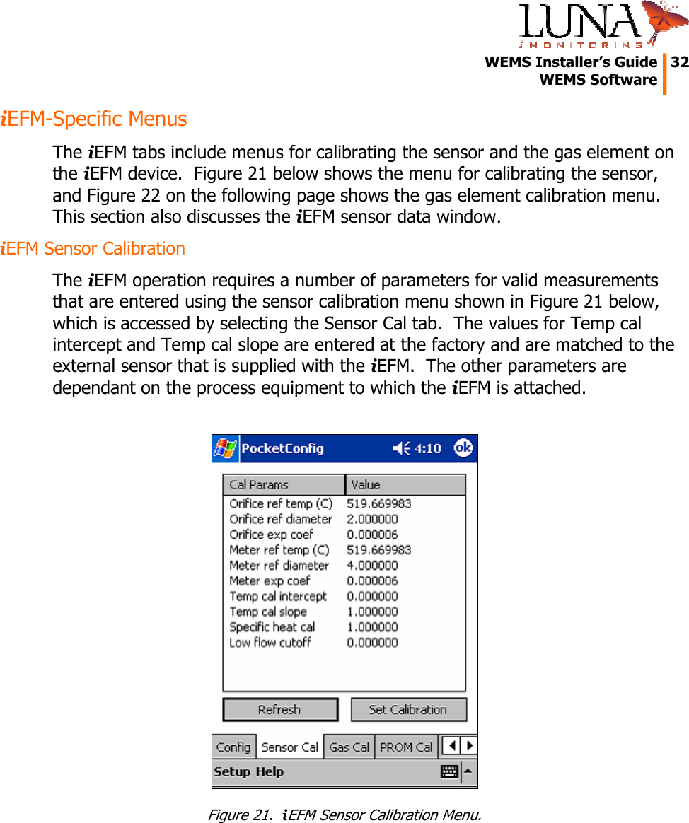   WEMS Installer’s Guide  32  WEMS Software  iEFM-Specific Menus The iEFM tabs include menus for calibrating the sensor and the gas element on the iEFM device.  Figure 21 below shows the menu for calibrating the sensor, and Figure 22 on the following page shows the gas element calibration menu.  This section also discusses the iEFM sensor data window. iEFM Sensor Calibration The iEFM operation requires a number of parameters for valid measurements that are entered using the sensor calibration menu shown in Figure 21 below, which is accessed by selecting the Sensor Cal tab.  The values for Temp cal intercept and Temp cal slope are entered at the factory and are matched to the external sensor that is supplied with the iEFM.  The other parameters are dependant on the process equipment to which the iEFM is attached.   Figure 21.  iEFM Sensor Calibration Menu. 