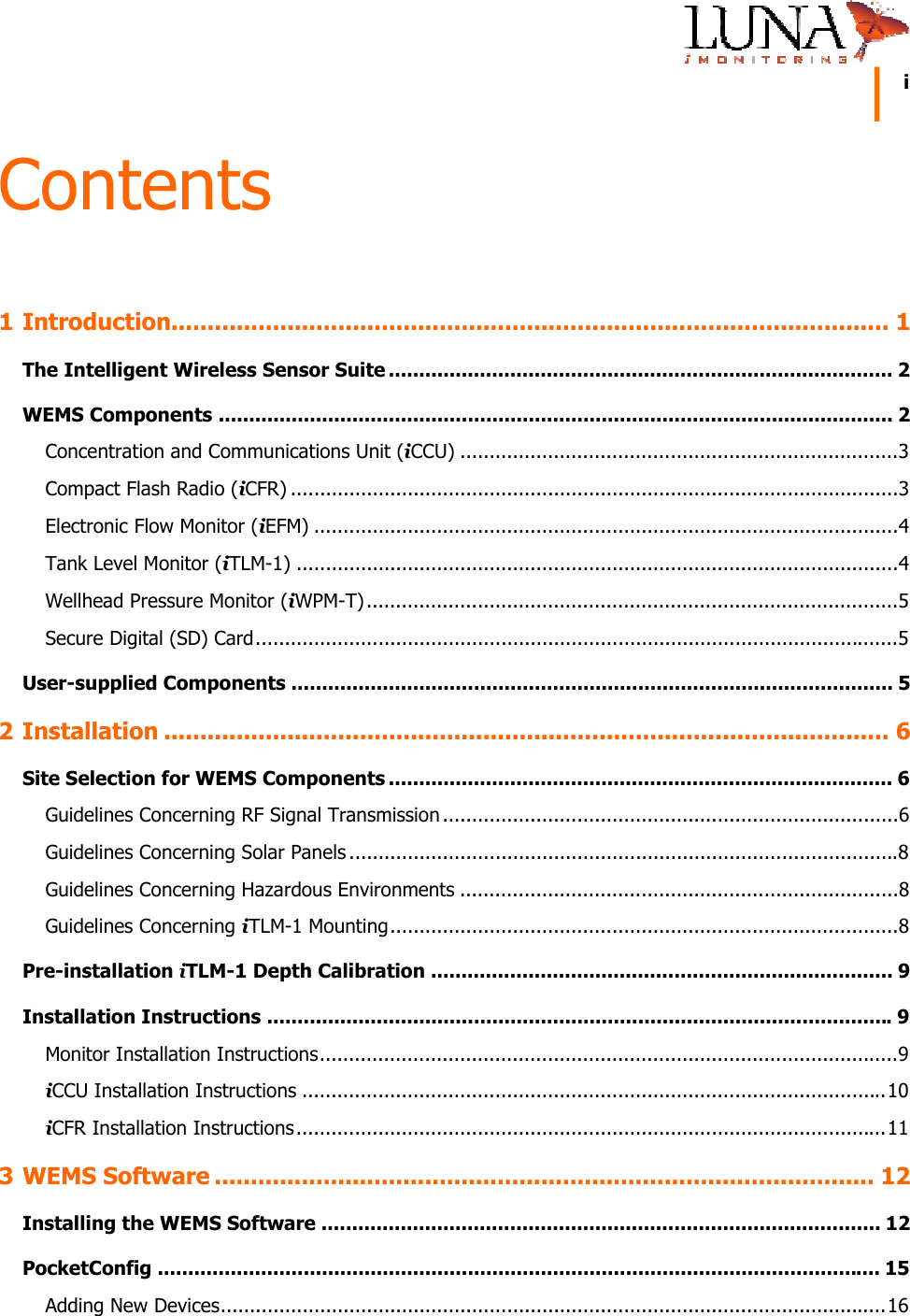     i  Contents 1 Introduction................................................................................................... 1 The Intelligent Wireless Sensor Suite ................................................................................... 2 WEMS Components ............................................................................................................... 2 Concentration and Communications Unit (iCCU) ...........................................................................3 Compact Flash Radio (iCFR) ........................................................................................................3 Electronic Flow Monitor (iEFM) ....................................................................................................4 Tank Level Monitor (iTLM-1) .......................................................................................................4 Wellhead Pressure Monitor (iWPM-T) ...........................................................................................5 Secure Digital (SD) Card..............................................................................................................5 User-supplied Components ................................................................................................... 5 2 Installation .................................................................................................... 6 Site Selection for WEMS Components ................................................................................... 6 Guidelines Concerning RF Signal Transmission ..............................................................................6 Guidelines Concerning Solar Panels ..............................................................................................8 Guidelines Concerning Hazardous Environments ...........................................................................8 Guidelines Concerning iTLM-1 Mounting.......................................................................................8 Pre-installation iTLM-1 Depth Calibration ............................................................................ 9 Installation Instructions .......................................................................................................9 Monitor Installation Instructions...................................................................................................9 iCCU Installation Instructions ....................................................................................................10 iCFR Installation Instructions.....................................................................................................11 3 WEMS Software ........................................................................................... 12 Installing the WEMS Software ............................................................................................ 12 PocketConfig ....................................................................................................................... 15 Adding New Devices..................................................................................................................16 