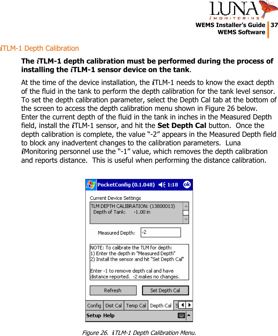   WEMS Installer’s Guide  37  WEMS Software  iTLM-1 Depth Calibration The iTLM-1 depth calibration must be performed during the process of installing the iTLM-1 sensor device on the tank. At the time of the device installation, the iTLM-1 needs to know the exact depth of the fluid in the tank to perform the depth calibration for the tank level sensor.  To set the depth calibration parameter, select the Depth Cal tab at the bottom of the screen to access the depth calibration menu shown in Figure 26 below.  Enter the current depth of the fluid in the tank in inches in the Measured Depth field, install the iTLM-1 sensor, and hit the Set Depth Cal button.  Once the depth calibration is complete, the value “-2” appears in the Measured Depth field to block any inadvertent changes to the calibration parameters.  Luna iMonitoring personnel use the “-1” value, which removes the depth calibration and reports distance.  This is useful when performing the distance calibration.   Figure 26.  iTLM-1 Depth Calibration Menu. 