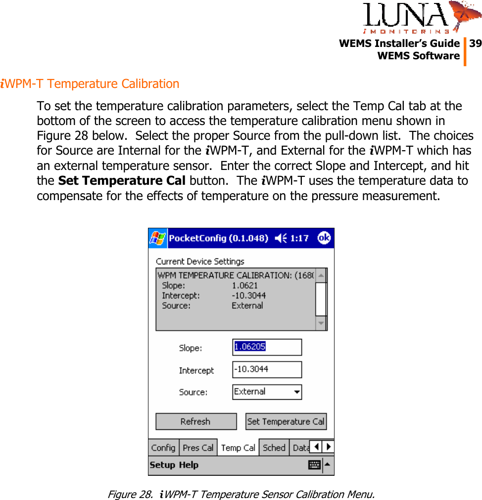   WEMS Installer’s Guide  39  WEMS Software  iWPM-T Temperature Calibration To set the temperature calibration parameters, select the Temp Cal tab at the bottom of the screen to access the temperature calibration menu shown in Figure 28 below.  Select the proper Source from the pull-down list.  The choices for Source are Internal for the iWPM-T, and External for the iWPM-T which has an external temperature sensor.  Enter the correct Slope and Intercept, and hit the Set Temperature Cal button.  The iWPM-T uses the temperature data to compensate for the effects of temperature on the pressure measurement.   Figure 28.  iWPM-T Temperature Sensor Calibration Menu. 