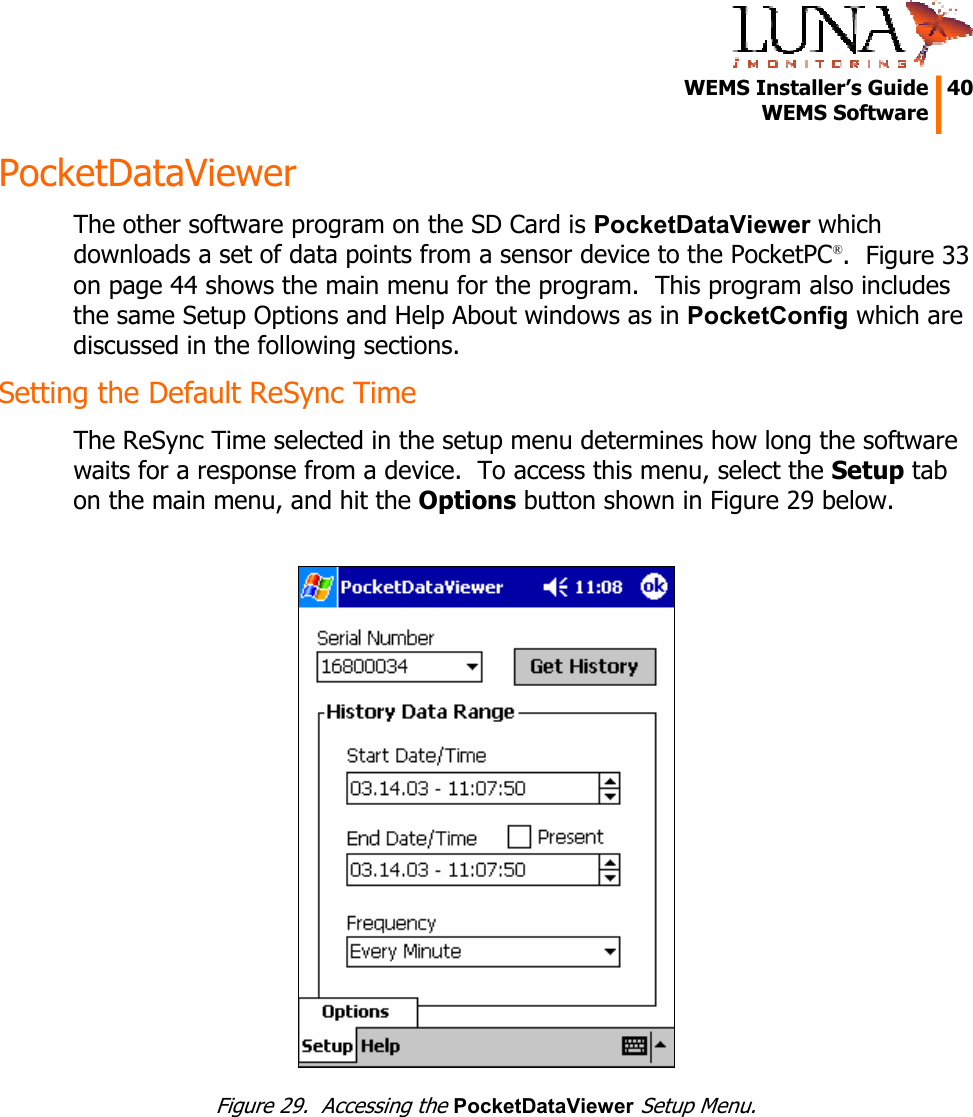   WEMS Installer’s Guide  40  WEMS Software  PocketDataViewer The other software program on the SD Card is PocketDataViewer which downloads a set of data points from a sensor device to the PocketPC®.  Figure 33 on page 44 shows the main menu for the program.  This program also includes the same Setup Options and Help About windows as in PocketConfig which are discussed in the following sections. Setting the Default ReSync Time The ReSync Time selected in the setup menu determines how long the software waits for a response from a device.  To access this menu, select the Setup tab on the main menu, and hit the Options button shown in Figure 29 below.   Figure 29.  Accessing the PocketDataViewer Setup Menu. 