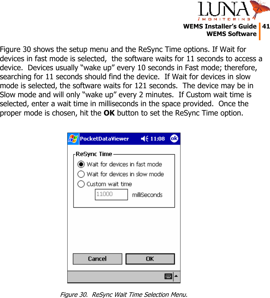   WEMS Installer’s Guide  41  WEMS Software  Figure 30 shows the setup menu and the ReSync Time options. If Wait for devices in fast mode is selected,  the software waits for 11 seconds to access a device.  Devices usually “wake up” every 10 seconds in Fast mode; therefore, searching for 11 seconds should find the device.  If Wait for devices in slow mode is selected, the software waits for 121 seconds.  The device may be in Slow mode and will only “wake up” every 2 minutes.  If Custom wait time is selected, enter a wait time in milliseconds in the space provided.  Once the proper mode is chosen, hit the OK button to set the ReSync Time option.   Figure 30.  ReSync Wait Time Selection Menu. 