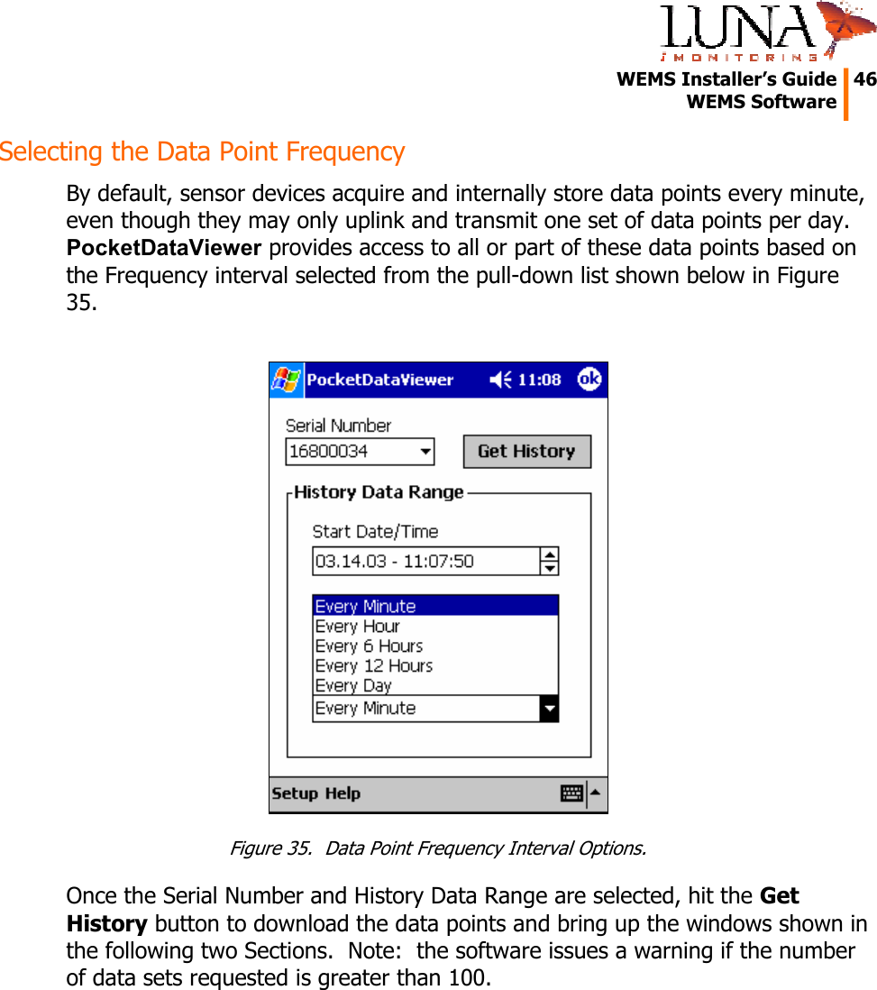   WEMS Installer’s Guide  46  WEMS Software  Selecting the Data Point Frequency By default, sensor devices acquire and internally store data points every minute, even though they may only uplink and transmit one set of data points per day.  PocketDataViewer provides access to all or part of these data points based on the Frequency interval selected from the pull-down list shown below in Figure 35.   Figure 35.  Data Point Frequency Interval Options. Once the Serial Number and History Data Range are selected, hit the Get History button to download the data points and bring up the windows shown in the following two Sections.  Note:  the software issues a warning if the number of data sets requested is greater than 100. 
