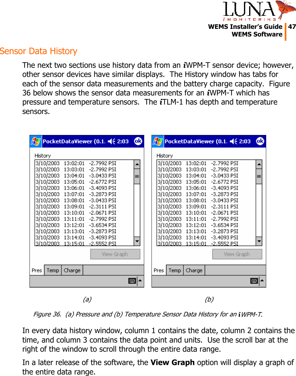   WEMS Installer’s Guide  47  WEMS Software  Sensor Data History The next two sections use history data from an iWPM-T sensor device; however, other sensor devices have similar displays.  The History window has tabs for each of the sensor data measurements and the battery charge capacity.  Figure 36 below shows the sensor data measurements for an iWPM-T which has pressure and temperature sensors.  The iTLM-1 has depth and temperature sensors.   (a)  (b) Figure 36.  (a) Pressure and (b) Temperature Sensor Data History for an iWPM-T. In every data history window, column 1 contains the date, column 2 contains the time, and column 3 contains the data point and units.  Use the scroll bar at the right of the window to scroll through the entire data range. In a later release of the software, the View Graph option will display a graph of the entire data range. 