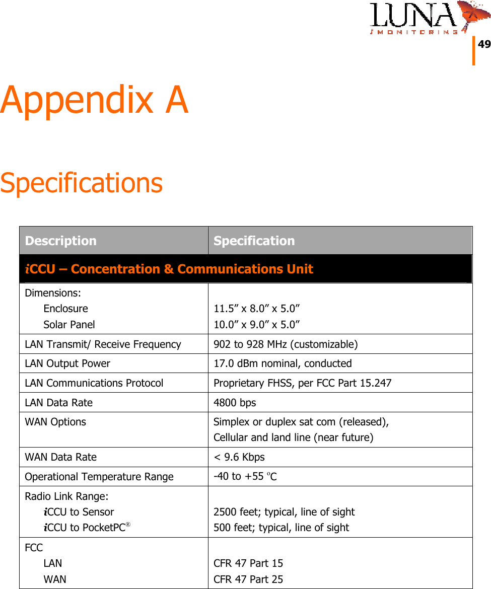     49   Appendix A Specifications Description  Specification iCCU – Concentration &amp; Communications Unit Dimensions: Enclosure Solar Panel   11.5” x 8.0” x 5.0” 10.0” x 9.0” x 5.0” LAN Transmit/ Receive Frequency  902 to 928 MHz (customizable) LAN Output Power  17.0 dBm nominal, conducted LAN Communications Protocol  Proprietary FHSS, per FCC Part 15.247 LAN Data Rate  4800 bps WAN Options  Simplex or duplex sat com (released), Cellular and land line (near future) WAN Data Rate  &lt; 9.6 Kbps Operational Temperature Range  -40 to +55 oC Radio Link Range: iCCU to Sensor  iCCU to PocketPC®  2500 feet; typical, line of sight  500 feet; typical, line of sight  FCC LAN WAN  CFR 47 Part 15 CFR 47 Part 25 