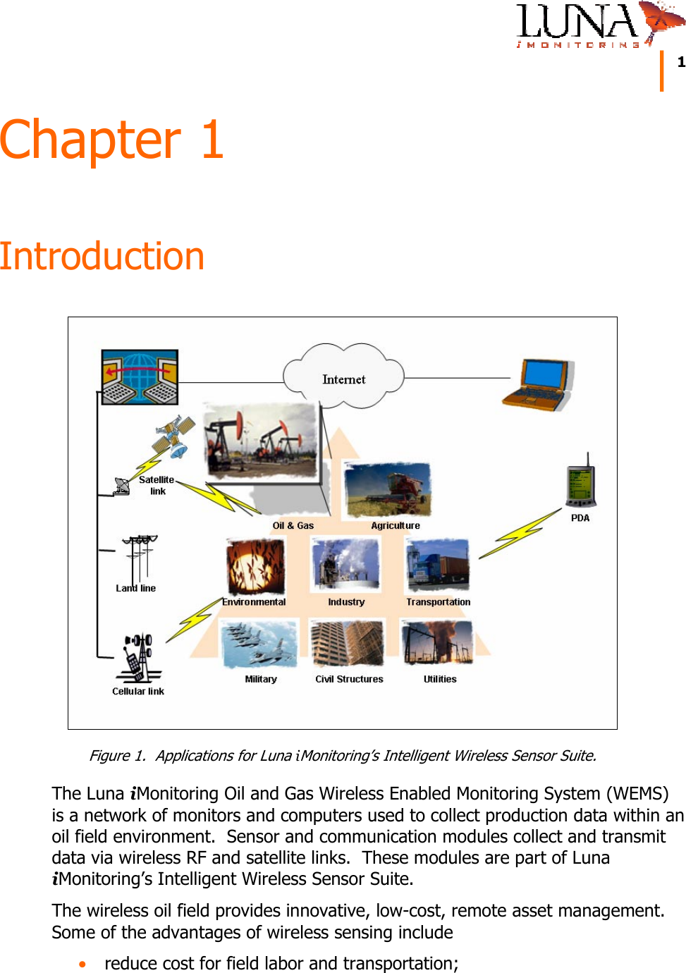     1   Chapter 1 Introduction  Figure 1.  Applications for Luna iMonitoring’s Intelligent Wireless Sensor Suite. The Luna iMonitoring Oil and Gas Wireless Enabled Monitoring System (WEMS) is a network of monitors and computers used to collect production data within an oil field environment.  Sensor and communication modules collect and transmit data via wireless RF and satellite links.  These modules are part of Luna iMonitoring’s Intelligent Wireless Sensor Suite. The wireless oil field provides innovative, low-cost, remote asset management.  Some of the advantages of wireless sensing include • reduce cost for field labor and transportation; 