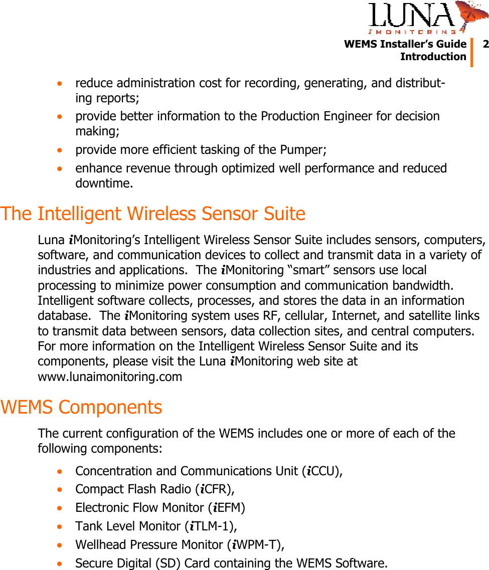   WEMS Installer’s Guide  2  Introduction  • reduce administration cost for recording, generating, and distribut-ing reports; • provide better information to the Production Engineer for decision making; • provide more efficient tasking of the Pumper; • enhance revenue through optimized well performance and reduced downtime. The Intelligent Wireless Sensor Suite Luna iMonitoring’s Intelligent Wireless Sensor Suite includes sensors, computers, software, and communication devices to collect and transmit data in a variety of industries and applications.  The iMonitoring “smart” sensors use local processing to minimize power consumption and communication bandwidth.  Intelligent software collects, processes, and stores the data in an information database.  The iMonitoring system uses RF, cellular, Internet, and satellite links to transmit data between sensors, data collection sites, and central computers.  For more information on the Intelligent Wireless Sensor Suite and its components, please visit the Luna iMonitoring web site at www.lunaimonitoring.com WEMS Components The current configuration of the WEMS includes one or more of each of the following components: • Concentration and Communications Unit (iCCU), • Compact Flash Radio (iCFR), • Electronic Flow Monitor (iEFM) • Tank Level Monitor (iTLM-1), • Wellhead Pressure Monitor (iWPM-T), • Secure Digital (SD) Card containing the WEMS Software. 